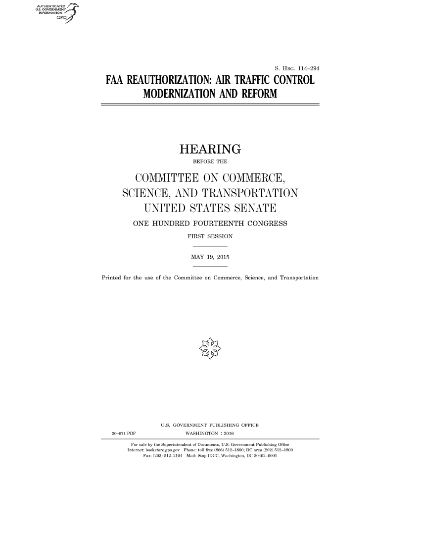 handle is hein.cbhear/fdsysajcd0001 and id is 1 raw text is: AUT-ENTICATED
US. GOVERNMENT
INFORMATION
      GP


                                              S. HRG. 114-294

FAA   REAUTHORIZATION: AIR TRAFFIC CONTROL

          MODERNIZATION AND REFORM


                     HEARING

                         BEFORE THE


         COMMITTEE ON COMMERCE,


      SCIENCE, AND TRANSPORTATION


           UNITED STATES SENATE

         ONE  HUNDRED FOURTEENTH CONGRESS

                       FIRST SESSION



                       MAY   19, 2015



Printed for the use of the Committee on Commerce, Science, and Transportation


























                U.S. GOVERNMENT PUBLISHING OFFICE
   20-671 PDF          WASHINGTON : 2016

        For sale by the Superintendent of Documents, U.S. Government Publishing Office
        Internet: bookstore.gpo.gov Phone: toll free (866) 512-1800; DC area (202) 512-1800
           Fax: (202) 512-2104 Mail: Stop IDCC, Washington, DC 20402-0001


