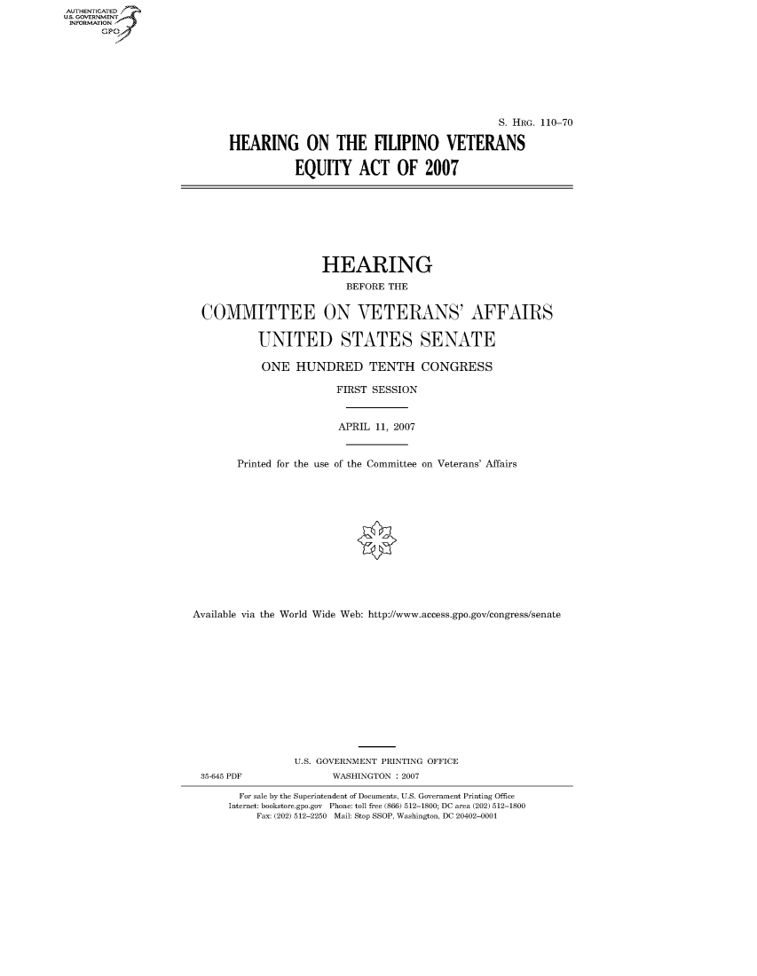 handle is hein.cbhear/fdsysajes0001 and id is 1 raw text is: AUT-ENTICATED
US. GOVERNMENT
INFORMATION
      GP


                                            S. HRG. 110-70

HEARING ON THE FILIPINO VETERANS

           EQUITY ACT OF 2007


                    HEARING
                        BEFORE THE


COMMITTEE ON VETERANS' AFFAIRS

         UNITED STATES SENATE

         ONE   HUNDRED TENTH CONGRESS


Printed for the use


FIRST SESSION


APRIL  11, 2007


of the Committee


on Veterans' Affairs


Available via the World Wide Web: http://www.access.gpo.gov/congress/senate













                 U.S. GOVERNMENT PRINTING OFFICE
 35-645 PDF            WASHINGTON : 2007

        For sale by the Superintendent of Documents, U.S. Government Printing Office
      Internet: bookstore.gpo.gov Phone: toll free (866) 512-1800; DC area (202) 512-1800
          Fax: (202) 512-2250 Mail: Stop SSOP, Washington, DC 20402-0001


