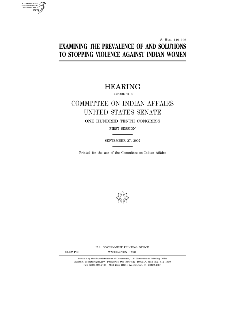 handle is hein.cbhear/fdsysajma0001 and id is 1 raw text is: AUT-ENTICATED
US. GOVERNMENT
INFORMATION
      GP


                                                 S. HRG. 110-196

EXAMINING THE PREVALENCE OF AND SOLUTIONS

TO  STOPPING VIOLENCE AGAINST INDIAN WOMEN


                HEARING

                    BEFORE THE


COMMITTEE ON INDIAN AFFAIRS


      UNITED STATES SENATE

      ONE   HUNDRED TENTH CONGRESS

                  FIRST SESSION



                SEPTEMBER  27, 2007



    Printed for the use of the Committee on Indian Affairs


39-355 PDF


U.S. GOVERNMENT PRINTING OFFICE
      WASHINGTON : 2007


  For sale by the Superintendent of Documents, U.S. Government Printing Office
Internet: bookstore.gpo.gov Phone: toll free (866) 512-1800; DC area (202) 512-1800
    Fax: (202) 512-2104 Mail: Stop IDCC, Washington, DC 20402-0001



