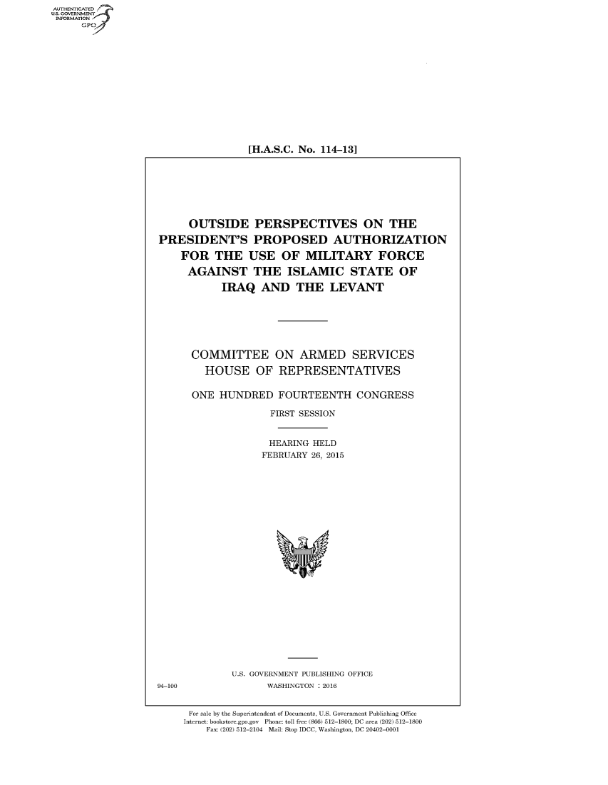 handle is hein.cbhear/fdsysajsn0001 and id is 1 raw text is: 















[H.A.S.C. No. 114-13]


     OUTSIDE PERSPECTIVES ON THE

PRESIDENT'S PROPOSED AUTHORIZATION

    FOR   THE   USE   OF  MILITARY FORCE

    AGAINST THE ISLAMIC STATE OF

           IRAQ   AND THE LEVANT







      COMMITTEE ON ARMED SERVICES

        HOUSE OF REPRESENTATIVES


      ONE  HUNDRED   FOURTEENTH CONGRESS

                    FIRST SESSION


                    HEARING HELD
                  FEBRUARY 26, 2015


U.S. GOVERNMENT PUBLISHING OFFICE
      WASHINGTON : 2016


For sale by the Superintendent of Documents, U.S. Government Publishing Office
Internet: bookstore.gpo.gov Phone: toll free (866) 512-1800; DC area (202) 512-1800
    Fax: (202) 512-2104 Mail: Stop IDCC, Washington, DC 20402-0001


AUT-ENTICATED
US. GOVERNMENT
INFORMATION
     GP


94-100


