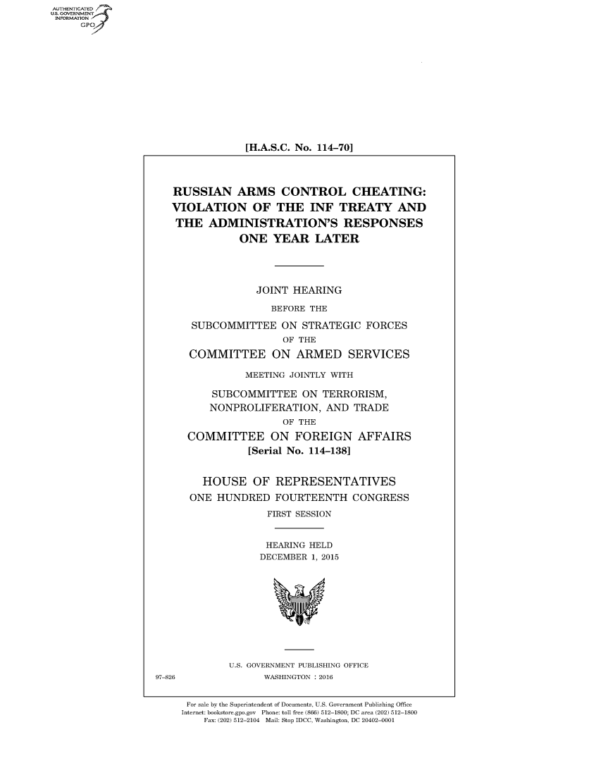 handle is hein.cbhear/fdsysajtn0001 and id is 1 raw text is: AUT-ENTICATED
US. GOVERNMENT
INFORMATION
     GP












                                  [H.A.S.C. No. 114-70]



                     RUSSIAN ARMS CONTROL CHEATING:
                     VIOLATION OF THE INF TREATY AND
                     THE ADMINISTRATION'S RESPONSES
                                 ONE   YEAR   LATER




                                    JOINT  HEARING

                                       BEFORE THE

                         SUBCOMMITTEE ON STRATEGIC FORCES
                                         OF THE
                        COMMITTEE ON ARMED SERVICES

                                  MEETING JOINTLY WITH

                            SUBCOMMITTEE ON TERRORISM,
                            NONPROLIFERATION,   AND  TRADE
                                         OF THE
                        COMMITTEE ON FOREIGN AFFAIRS
                                   [Serial No. 114-138]


                           HOUSE OF REPRESENTATIVES
                        ONE  HUNDRED   FOURTEENTH CONGRESS
                                      FIRST SESSION


                                      HEARING HELD
                                      DECEMBER 1, 2015










                               U.S. GOVERNMENT PUBLISHING OFFICE
                  97-826             WASHINGTON : 2016


                        For sale by the Superintendent of Documents, U.S. Government Publishing Office
                        Internet: bookstore.gpo.gov Phone: toll free (866) 512-1800; DC area (202) 512-1800
                           Fax: (202) 512-2104 Mail: Stop IDCC, Washington, DC 20402-0001


