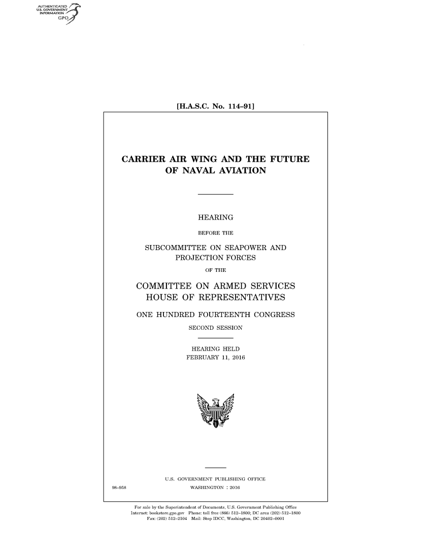 handle is hein.cbhear/fdsysakob0001 and id is 1 raw text is: AUT-ENTICATED
US. GOVERNMENT
INFORMATION
      GP


[H.A.S.C. No. 114-91]


   CARRIER AIR WING AND THE FUTURE

              OF   NAVAL AVIATION






                       HEARING

                       BEFORE THE

         SUBCOMMITTEE ON SEAPOWER AND
                 PROJECTION FORCES

                         OF THE


       COMMITTEE ON ARMED SERVICES

         HOUSE OF REPRESENTATIVES


       ONE  HUNDRED FOURTEENTH CONGRESS

                     SECOND SESSION


                     HEARING  HELD
                     FEBRUARY 11, 2016



















              U.S. GOVERNMENT PUBLISHING OFFICE
98-958               WASHINGTON : 2016


      For sale by the Superintendent of Documents, U.S. Government Publishing Office
      Internet: bookstore.gpo.gov Phone: toll free (866) 512-1800; DC area (202) 512-1800
         Fax: (202) 512-2104 Mail: Stop IDCC, Washington, DC 20402-0001


