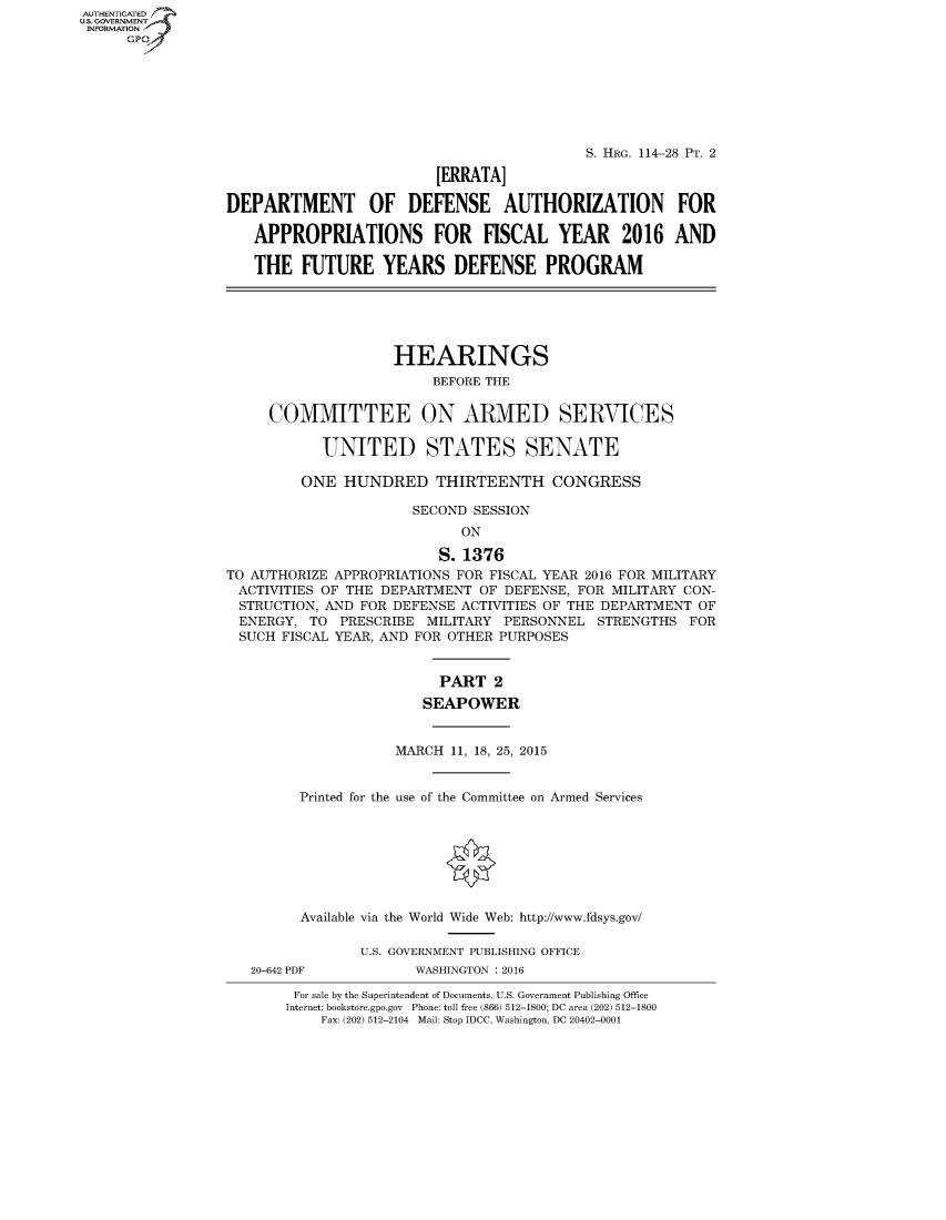 handle is hein.cbhear/fdsysakpb0001 and id is 1 raw text is: AUT-ENTICATED
US. GOVERNMENT
INFORMATION
      GP


                                           S. HRG. 114-28 PT. 2

                         [ERRATA]

DEPARTMENT OF DEFENSE AUTHORIZATION FOR

   APPROPRIATIONS FOR FISCAL YEAR 2016 AND

   THE   FUTURE YEARS DEFENSE PROGRAM






                    HEARINGS
                         BEFORE THE


     COMMITTEE ON ARMED SERVICES

           UNITED STATES SENATE

         ONE  HUNDRED THIRTEENTH CONGRESS

                      SECOND SESSION
                            ON

                         S. 1376
TO AUTHORIZE APPROPRIATIONS FOR FISCAL YEAR 2016 FOR MILITARY
ACTIVITIES OF THE DEPARTMENT  OF DEFENSE, FOR MILITARY CON-
STRUCTION,  AND FOR DEFENSE ACTIVITIES OF THE DEPARTMENT OF
ENERGY,   TO PRESCRIBE  MILITARY PERSONNEL  STRENGTHS  FOR
SUCH   FISCAL YEAR, AND FOR OTHER PURPOSES


                         PART   2
                       SEAPOWER


                    MARCH  11, 18, 25, 2015


         Printed for the use of the Committee on Armed Services








         Available via the World Wide Web: http://www.fdsys.gov/

                U.S. GOVERNMENT PUBLISHING OFFICE
   20-642 PDF         WASHINGTON : 2016

        For sale by the Superintendent of Documents, U.S. Government Publishing Office
        Internet: bookstore.gpo.gov Phone: toll free (866) 512-1800; DC area (202) 512-1800
           Fax: (202) 512-2104 Mail: Stop IDCC, Washington, DC 20402-0001


