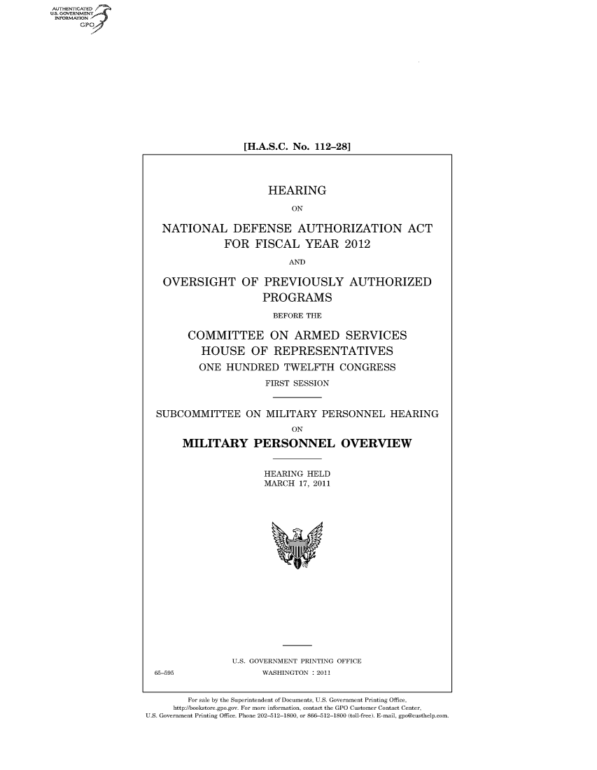handle is hein.cbhear/fdsysallp0001 and id is 1 raw text is: AUT-ENTICATED
US. GOVERNMENT
INFORMATION
      GP


[H.A.S.C. No. 112-28]


                     HEARING

                         ON

 NATIONAL DEFENSE AUTHORIZATION ACT

             FOR  FISCAL YEAR 2012

                         AND

 OVERSIGHT OF PREVIOUSLY AUTHORIZED

                    PROGRAMS

                      BEFORE THE

      COMMITTEE ON ARMED SERVICES

        HOUSE OF REPRESENTATIVES

        ONE  HUNDRED TWELFTH CONGRESS

                    FIRST SESSION


SUBCOMMITTEE ON MILITARY PERSONNEL HEARING


                    ON

MILITARY PERSONNEL


OVERVIEW


HEARING HELD
MARCH  17, 2011


U.S. GOVERNMENT PRINTING OFFICE
      WASHINGTON : 2011


        For sale by the Superintendent of Documents, U.S. Government Printing Office,
     http://bookstore.gpo.gov. For more information, contact the GPO Customer Contact Center,
U.S. Government Printing Office. Phone 202-512-1800, or 866-512-1800 (toll-free). E-mail, gpo@custhelp.com


65-595


