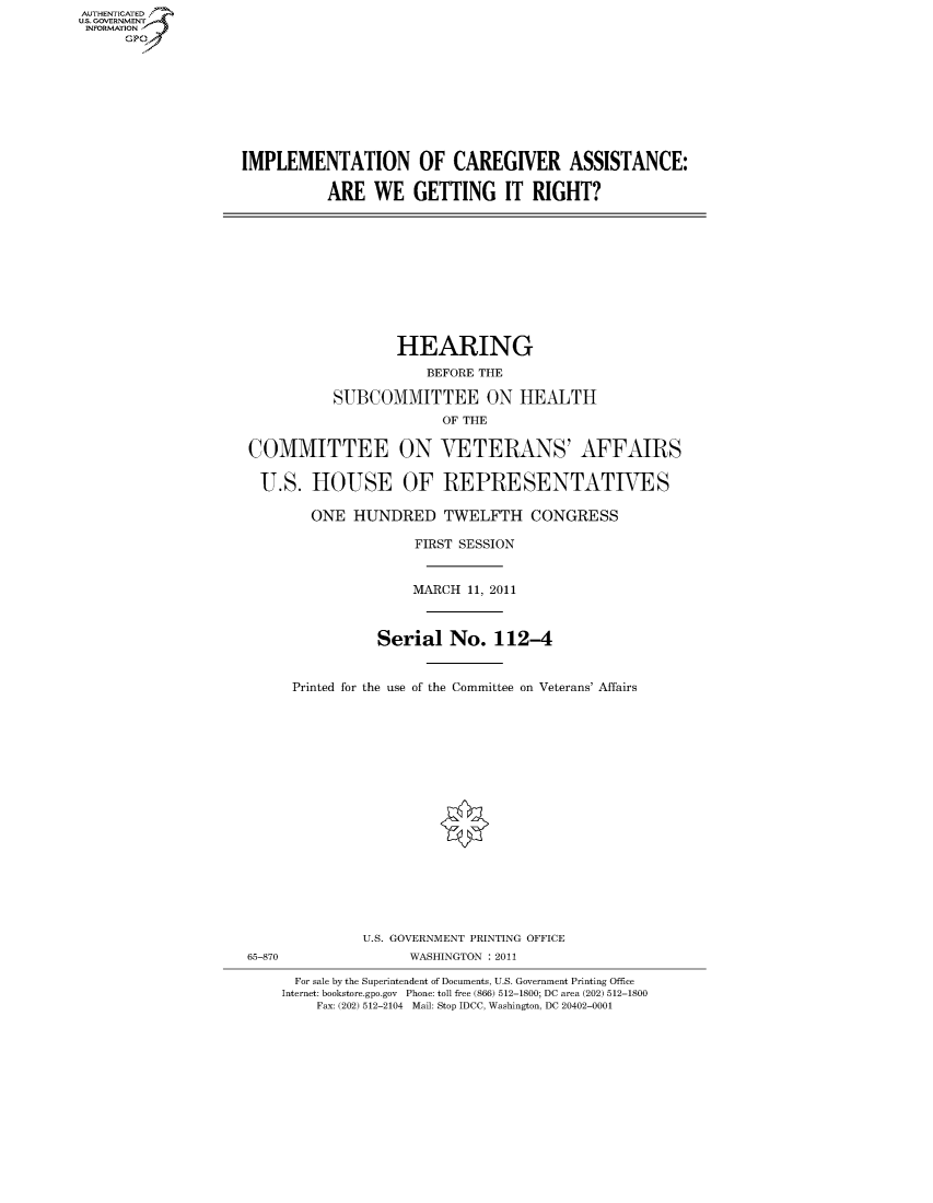 handle is hein.cbhear/fdsysalnu0001 and id is 1 raw text is: AUT-ENTICATED
US. GOVERNMENT
INFORMATION
      GP


IMPLEMENTATION OF CAREGIVER ASSISTANCE:

          ARE   WE   GETTING IT RIGHT?


                  HEARING
                      BEFORE THE

          SUBCOMMITTEE ON HEALTH
                        OF THE

COMMITTEE ON VETERANS' AFFAIRS

U.S. HOUSE OF REPRESENTATIVES

        ONE  HUNDRED TWELFTH CONGRESS

                    FIRST SESSION


                    MARCH  11, 2011



                Serial   No.  112-4


     Printed for the use of the Committee on Veterans' Affairs


              U.S. GOVERNMENT PRINTING OFFICE
65-870              WASHINGTON : 2011

      For sale by the Superintendent of Documents, U.S. Government Printing Office
    Internet: bookstore.gpo.gov Phone: toll free (866) 512-1800; DC area (202) 512-1800
        Fax: (202) 512-2104 Mail: Stop IDCC, Washington, DC 20402-0001


