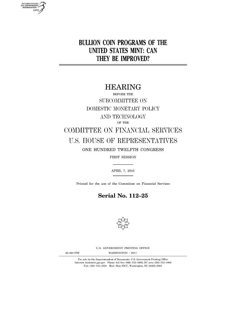 handle is hein.cbhear/fdsysalrb0001 and id is 1 raw text is: AUT-ENTICATED
U.S. GOVERNMENT
INFORMATION
     GP


BULLION COIN PROGRAMS OF THE

    UNITED STATES MINT: CAN

        THEY   BE  IMPROVED?


                  HEARING
                      BEFORE THE

                SUBCOMMITTEE ON

          DOMESTIC MONETARY POLICY

                AND   TECHNOLOGY
                        OF THE

COMMITTEE ON FINANCIAL SERVICES


  U.S.  HOUSE OF REPRESENTATIVES

        ONE  HUNDRED TWELFTH CONGRESS

                    FIRST SESSION


APRIL 7, 2011


Printed for the use of the Committee on Financial Services


          Serial  No.   112-25


66-863 PDF


U.S. GOVERNMENT PRINTING OFFICE
      WASHINGTON : 2011


  For sale by the Superintendent of Documents, U.S. Government Printing Office
Internet: bookstore.gpo.gov Phone: toll free (866) 512-1800; DC area (202) 512-1800
    Fax: (202) 512-2104 Mail: Stop IDCC, Washington, DC 20402-0001


