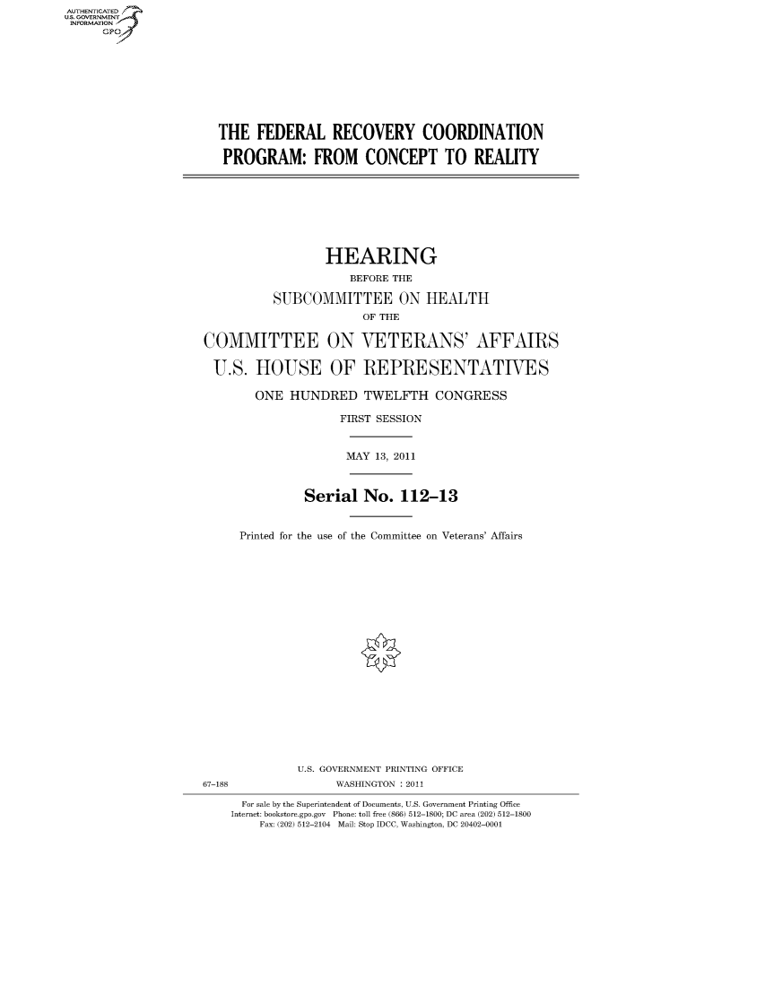 handle is hein.cbhear/fdsysalsu0001 and id is 1 raw text is: AUT-ENTICATED
US. GOVERNMENT
INFORMATION
      GP


THE   FEDERAL RECOVERY COORDINATION

PROGRAM: FROM CONCEPT TO REALITY


                  HEARING

                     BEFORE THE

          SUBCOMMITTEE ON HEALTH
                       OF THE


COMMITTEE ON VETERANS' AFFAIRS


U.S. HOUSE OF REPRESENTATIVES

        ONE  HUNDRED TWELFTH CONGRESS

                    FIRST SESSION


MAY 1.9 2011


          Serial  No.   112-13



Printed for the use of the Committee on Veterans' Affairs


U.S. GOVERNMENT PRINTING OFFICE
      WASHINGTON : 2011


  For sale by the Superintendent of Documents, U.S. Government Printing Office
Internet: bookstore.gpo.gov Phone: toll free (866) 512-1800; DC area (202) 512-1800
    Fax: (202) 512-2104 Mail: Stop IDCC, Washington, DC 20402-0001


67-188



