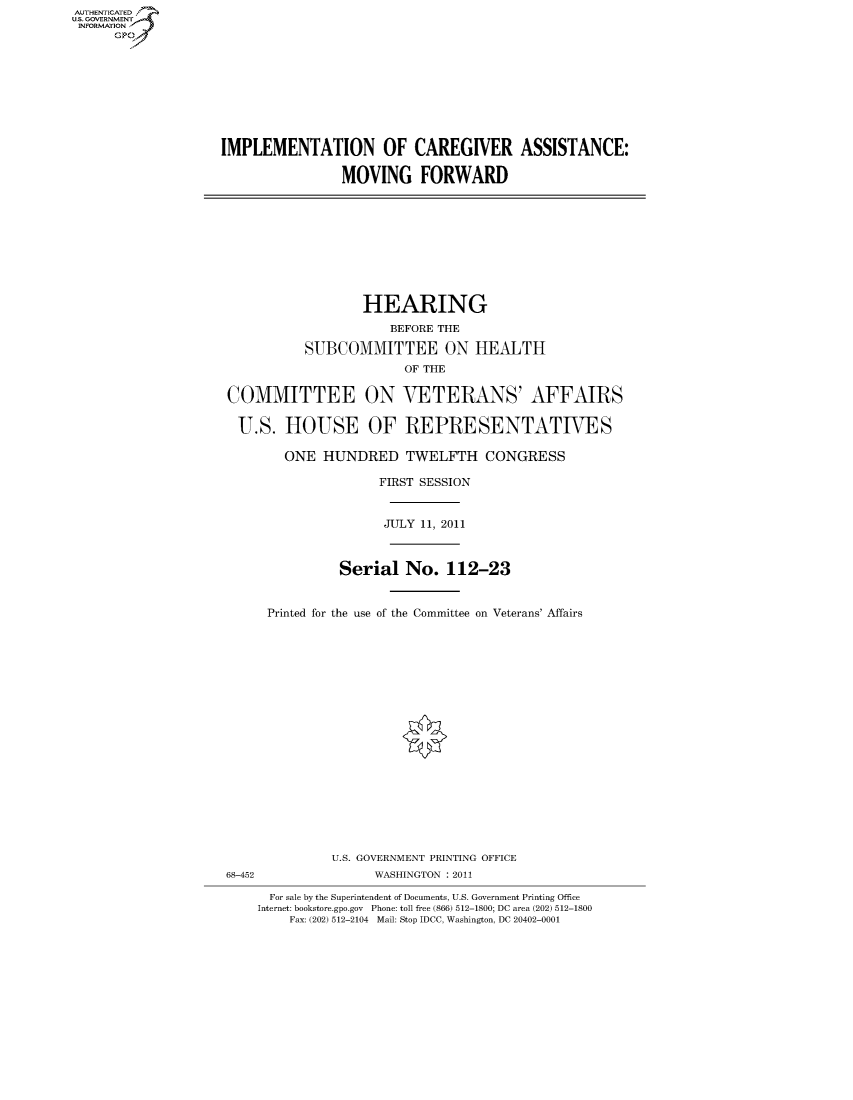 handle is hein.cbhear/fdsysalvm0001 and id is 1 raw text is: AUT-ENTICATED
US. GOVERNMENT
INFORMATION
      GP


IMPLEMENTATION OF CAREGIVER ASSISTANCE:

                MOVING FORWARD


                  HEARING
                      BEFORE THE

          SUBCOMMITTEE ON HEALTH
                        OF THE

COMMITTEE ON VETERANS' AFFAIRS

U.S. HOUSE OF REPRESENTATIVES

        ONE  HUNDRED TWELFTH CONGRESS

                    FIRST SESSION


                    JULY  11, 2011



               Serial   No.  112-23


     Printed for the use of the Committee on Veterans' Affairs


              U.S. GOVERNMENT PRINTING OFFICE
68-452              WASHINGTON : 2011

      For sale by the Superintendent of Documents, U.S. Government Printing Office
    Internet: bookstore.gpo.gov Phone: toll free (866) 512-1800; DC area (202) 512-1800
        Fax: (202) 512-2104 Mail: Stop IDCC, Washington, DC 20402-0001


