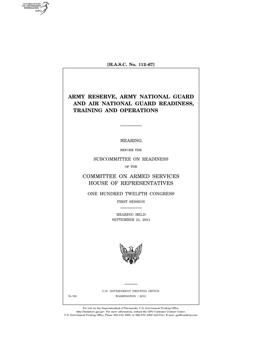 handle is hein.cbhear/fdsysalyk0001 and id is 1 raw text is: AUT-ENTICATED
US. GOVERNMENT
INFORMATION
      GP


[H.A.S.C. No. 112-67]


  ARMY RESERVE, ARMY NATIONAL GUARD

    AND AIR NATIONAL GUARD READINESS,

    TRAINING AND OPERATIONS







                         HEARING

                         BEFORE THE

             SUBCOMMITTEE ON READINESS

                           OF THE


        COMMITTEE ON ARMED SERVICES

           HOUSE OF REPRESENTATIVES


           ONE  HUNDRED TWELFTH CONGRESS

                       FIRST SESSION


                       HEARING  HELD
                     SEPTEMBER  21, 2011


















                 U.S. GOVERNMENT PRINTING OFFICE
  70-783               WASHINGTON : 2012


        For sale by the Superintendent of Documents, U.S. Government Printing Office,
     http://bookstore.gpo.gov. For more information, contact the GPO Customer Contact Center,
U.S. Government Printing Office. Phone 202-512-1800, or 866-512-1800 (toll-free). E-mail, gpo@custhelp.com


