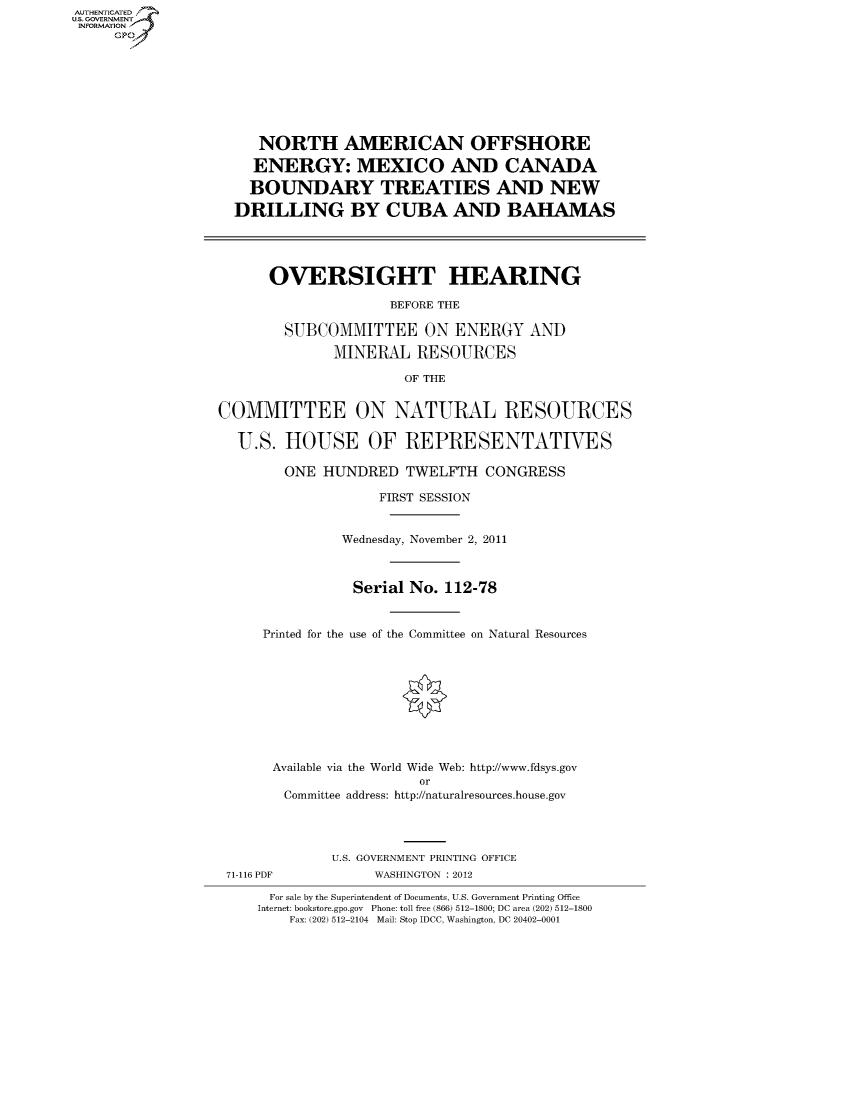 handle is hein.cbhear/fdsysambf0001 and id is 1 raw text is: AUT-ENTICATED
US. GOVERNMENT
INFORMATION
     GP








                       NORTH AMERICAN OFFSHORE

                       ENERGY: MEXICO AND CANADA

                       BOUNDARY TREATIES AND NEW

                    DRILLING BY CUBA AND BAHAMAS




                        OVERSIGHT HEARING

                                       BEFORE THE

                          SUBCOMMITTEE ON ENERGY AND

                                MINERAL   RESOURCES

                                        OF THE


                  COMMITTEE ON NATURAL RESOURCES

                    U.S.  HOUSE OF REPRESENTATIVES

                          ONE HUNDRED   TWELFTH   CONGRESS

                                     FIRST SESSION


                                 Wednesday, November 2, 2011



                                 Serial  No. 112-78


                       Printed for the use of the Committee on Natural Resources










                       Available via the World Wide Web: http://www.fdsys.gov
                                          or
                          Committee address: http://naturalresources.house.gov




                               U.S. GOVERNMENT PRINTING OFFICE
                   71-116 PDF        WASHINGTON : 2012

                        For sale by the Superintendent of Documents, U.S. Government Printing Office
                        Internet: bookstore.gpo.gov Phone: toll free (866) 512-1800; DC area (202) 512-1800
                          Fax: (202) 512-2104 Mail: Stop IDCC, Washington, DC 20402-0001


