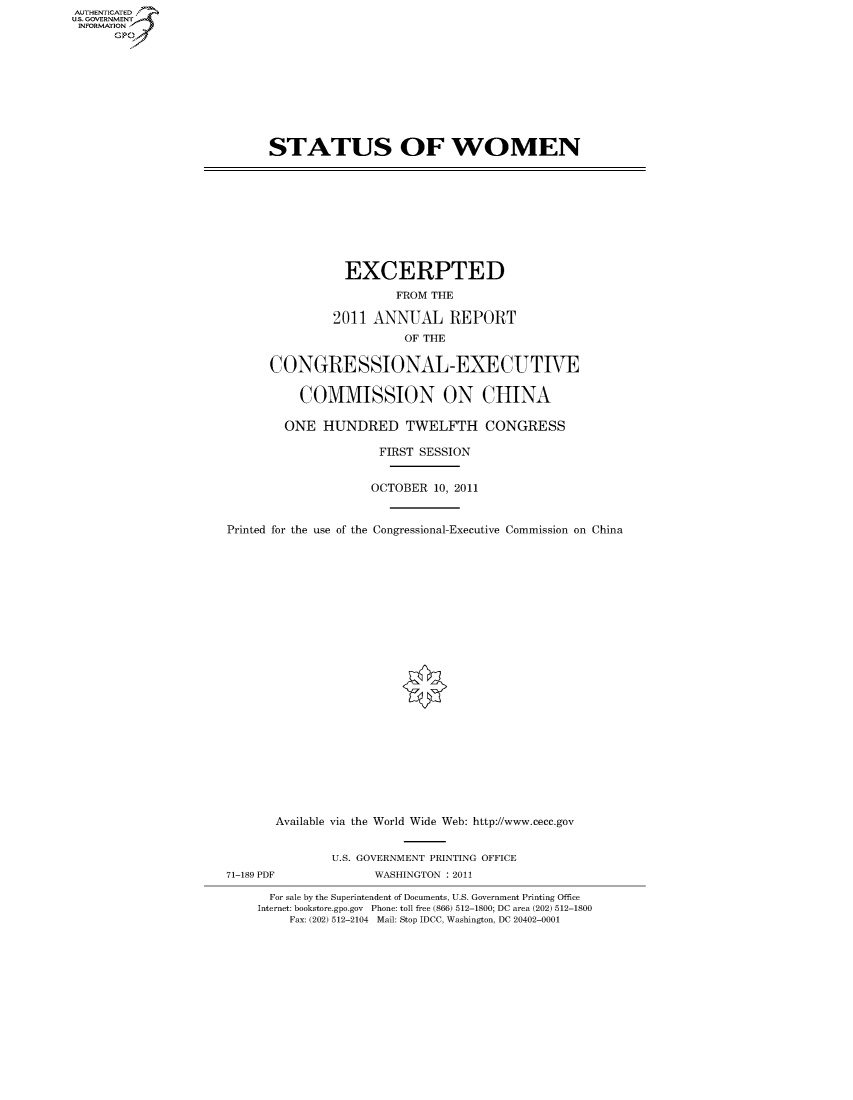 handle is hein.cbhear/fdsysambr0001 and id is 1 raw text is: AUT-ENTICATED
US. GOVERNMENT
INFORMATION
      GP


STATUS OF WOMEN


                 EXCERPTED
                        FROM THE

               2011  ANNUAL REPORT
                         OF THE

      CONGRESSIONAL-EXECUTIVE

          COMMISSION ON CHINA

        ONE   HUNDRED TWELFTH CONGRESS

                      FIRST SESSION


                    OCTOBER  10, 2011


Printed for the use of the Congressional-Executive Commission on China


       Available via the World Wide Web: http://www.cecc.gov


               U.S. GOVERNMENT PRINTING OFFICE
71-189 PDF           WASHINGTON : 2011

      For sale by the Superintendent of Documents, U.S. Government Printing Office
    Internet: bookstore.gpo.gov Phone: toll free (866) 512-1800; DC area (202) 512-1800
         Fax: (202) 512-2104 Mail: Stop IDCC, Washington, DC 20402-0001


