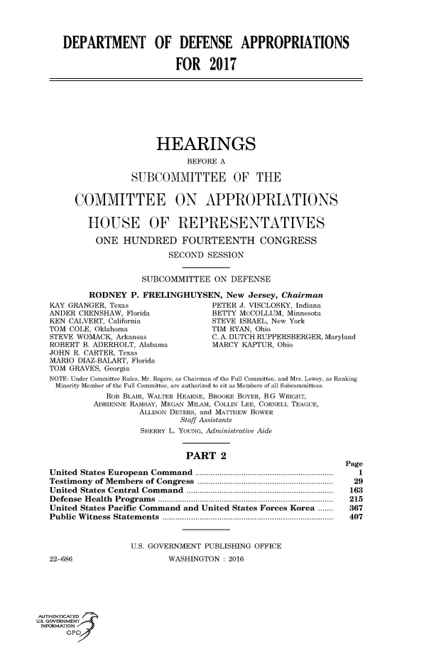 handle is hein.cbhear/fdsysamjc0001 and id is 1 raw text is: 




     DEPARTMENT OF DEFENSE APPROPRIATIONS


                            FOR 2017









                        HEARINGS

                               BEFORE A

                   SUBCOMMITTEE OF THE


        COMMITTEE ON APPROPRIATIONS


           HOUSE OF REPRESENTATIVES

           ONE HUNDRED FOURTEENTH CONGRESS

                           SECOND  SESSION


                      SUBCOMMITTEE  ON  DEFENSE

           RODNEY  P. FRELINGHUYSEN,   New Jersey, Chairman
   KAY GRANGER, Texas               PETER J. VISCLOSKY, Indiana
   ANDER CRENSHAW, Florida          BETTY McCOLLUM, Minnesota
   KEN CALVERT, California          STEVE ISRAEL, New York
   TOM COLE, Oklahoma               TIM RYAN, Ohio
   STEVE WOMACK, Arkansas           C. A. DUTCH RUPPERSBERGER, Maryland
   ROBERT B. ADERHOLT, Alabama      MARCY KAPTUR, Ohio
   JOHN R. CARTER, Texas
   MARIO DIAZ-BALART, Florida
   TOM GRAVES, Georgia
   NOTE: Under Committee Rules, Mr. Rogers, as Chairman of the Full Committee, and Mrs. Lowey, as Ranking
   Minority Member of the Full Committee, are authorized to sit as Members of all Subcommittees.
              ROB BLAIR, WALTER HEARNE, BROOKE BOYER, B G WRIGHT,
            ADRIENNE RAMSAY, MEGAN MILAM, COLLIN LEE, CORNELL TEAGUE,
                     ALLISON DETERS, and MATTHEW BOWER
                             Staff Assistants
                     SHERRY L. YOUNG, Administrative Aide


                               PART   2
                                                               Page
   United States European  Command  ...............................................................  1
   Testimony of Members of Congress  ..............................................................  29
   United States Central Com m and  ...................................................................  163
   D efense H ealth  Program s  ................................................................................  215
   United States Pacific Command and United States Forces Korea .......  367
   Public W itness  Statem ents  ..............................................................................  407


                   U.S. GOVERNMENT PUBLISHING OFFICE
   22-686                  WASHINGTON : 2016






AUTHENTICATED
uS. GOVERNMENT
INFORMATION'
      GPO'


