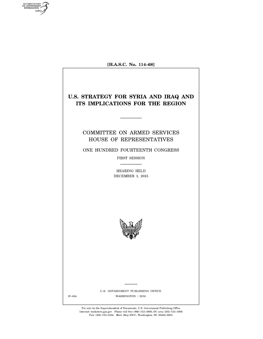 handle is hein.cbhear/fdsysamjo0001 and id is 1 raw text is: 


















[H.A.S.C. No. 114-68]


U.S.  STRATEGY FOR SYRIA AND IRAQ AND

    ITS  IMPLICATIONS FOR THE REGION








       COMMITTEE ON ARMED SERVICES

         HOUSE OF REPRESENTATIVES


       ONE  HUNDRED FOURTEENTH CONGRESS

                      FIRST SESSION



                      HEARING HELD
                      DECEMBER 1, 2015


U.S. GOVERNMENT PUBLISHING OFFICE
       WASHINGTON : 2016


97-824


For sale by the Superintendent of Documents, U.S. Government Publishing Office
Internet: bookstore.gpo.gov Phone: toll free (866) 512-1800; DC area (202) 512-1800
    Fax: (202) 512-2104 Mail: Stop IDCC, Washington, DC 20402-0001


AUT-ENTICATED
US. GOVERNMENT
INFORMATION
      GP


