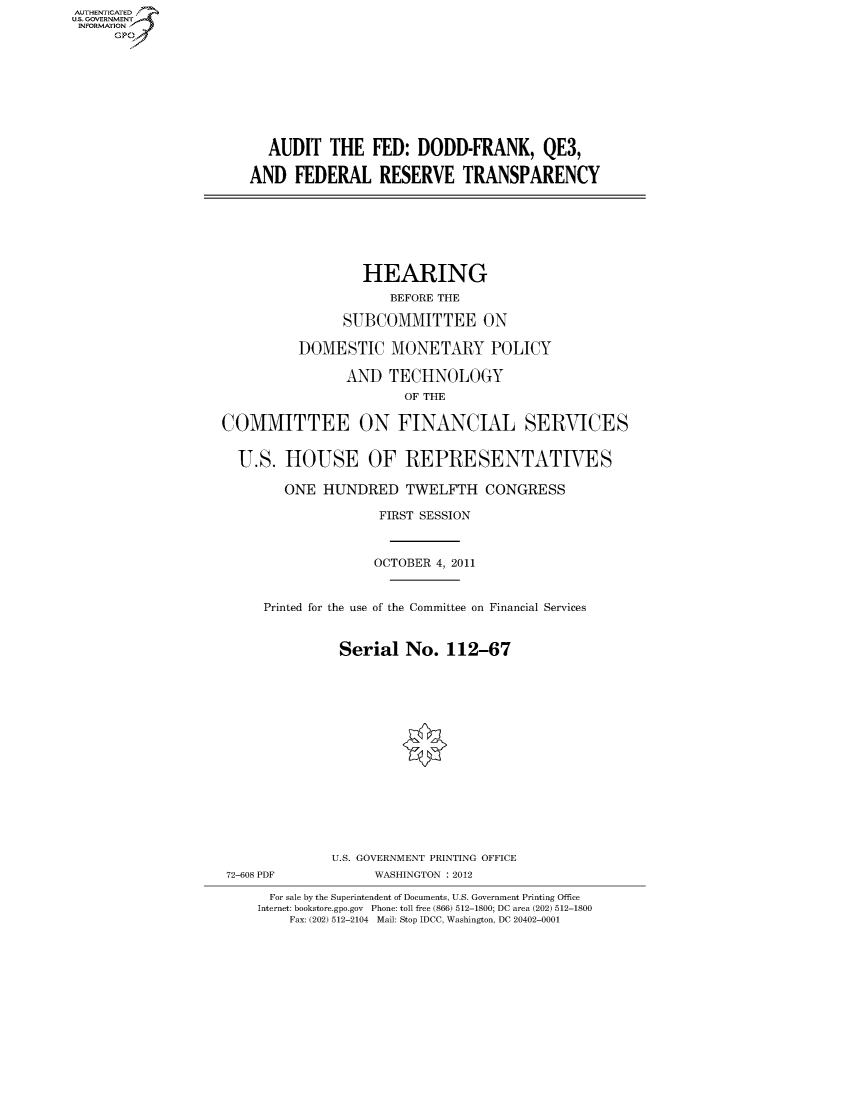 handle is hein.cbhear/fdsysamqb0001 and id is 1 raw text is: AUT-ENTICATED
US. GOVERNMENT
INFORMATION
     GP









                         AUDIT   THE   FED:  DODD-FRANK, QE3,

                       AND   FEDERAL RESERVE TRANSPARENCY







                                      HEARING
                                         BEFORE THE

                                   SUBCOMMITTEE ON

                             DOMESTIC MONETARY POLICY

                                   AND   TECHNOLOGY
                                           OF THE

                   COMMITTEE ON FINANCIAL SERVICES


                     U.S.   HOUSE OF REPRESENTATIVES

                           ONE  HUNDRED TWELFTH CONGRESS

                                        FIRST SESSION



                                        OCTOBER 4, 2011


                         Printed for the use of the Committee on Financial Services


                                   Serial  No.  112-67
















                                   U.S. GOVERNMENT PRINTING OFFICE
                    72-608 PDF         WASHINGTON : 2012

                          For sale by the Superintendent of Documents, U.S. Government Printing Office
                        Internet: bookstore.gpo.gov Phone: toll free (866) 512-1800; DC area (202) 512-1800
                            Fax: (202) 512-2104 Mail: Stop IDCC, Washington, DC 20402-0001


