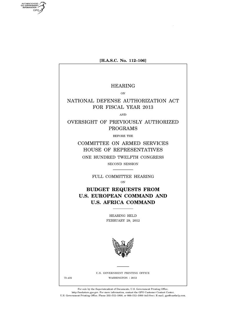 handle is hein.cbhear/fdsysamwe0001 and id is 1 raw text is: AUT-ENTICATED
US. GOVERNMENT
INFORMATION
     GP













                                   [H.A.S.C. No. 112-106]






                                        HEARING

                                            ON

                    NATIONAL DEFENSE AUTHORIZATION ACT

                                FOR  FISCAL   YEAR 2013

                                            AND

                     OVERSIGHT OF PREVIOUSLY AUTHORIZED

                                       PROGRAMS

                                         BEFORE THE

                         COMMITTEE ON ARMED SERVICES

                            HOUSE OF REPRESENTATIVES

                            ONE HUNDRED TWELFTH CONGRESS

                                      SECOND SESSION


                               FULL  COMMITTEE HEARING
                                            ON

                             BUDGET REQUESTS FROM

                          U.S. EUROPEAN COMMAND AND

                               U.S. AFRICA COMMAND


                                       HEARING HELD
                                       FEBRUARY 29, 2012














                                 U.S. GOVERNMENT PRINTING OFFICE
                   73-432              WASHINGTON : 2012


                         For sale by the Superintendent of Documents, U.S. Government Printing Office,
                      http://bookstore.gpo.gov. For more information, contact the GPO Customer Contact Center,
                 U.S. Government Printing Office. Phone 202-512-1800, or 866-512-1800 (toll-free). E-mail, gpo@custhelp.com


