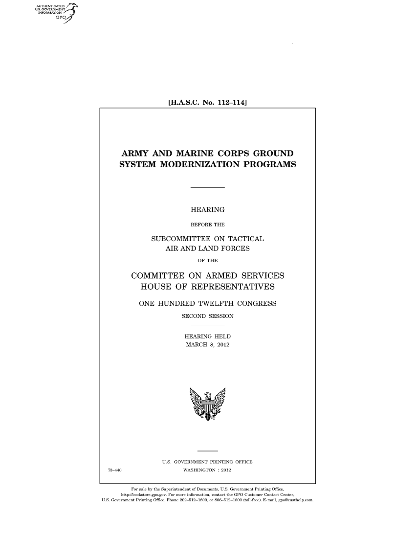 handle is hein.cbhear/fdsysamwm0001 and id is 1 raw text is: AUT-ENTICATED
US. GOVERNMENT
INFORMATION
      GP


[H.A.S.C. No. 112-114]


      ARMY AND MARINE CORPS GROUND

      SYSTEM MODERNIZATION PROGRAMS






                         HEARING

                         BEFORE THE

              SUBCOMMITTEE ON TACTICAL
                  AIR AND  LAND   FORCES

                           OF THE


        COMMITTEE ON ARMED SERVICES

           HOUSE OF REPRESENTATIVES


           ONE  HUNDRED TWELFTH CONGRESS

                       SECOND SESSION


                       HEARING  HELD
                       MARCH   8, 2012



















                 U.S. GOVERNMENT PRINTING OFFICE
  73-440               WASHINGTON : 2012


        For sale by the Superintendent of Documents, U.S. Government Printing Office,
     http://bookstore.gpo.gov. For more information, contact the GPO Customer Contact Center,
U.S. Government Printing Office. Phone 202-512-1800, or 866-512-1800 (toll-free). E-mail, gpo@custhelp.com


