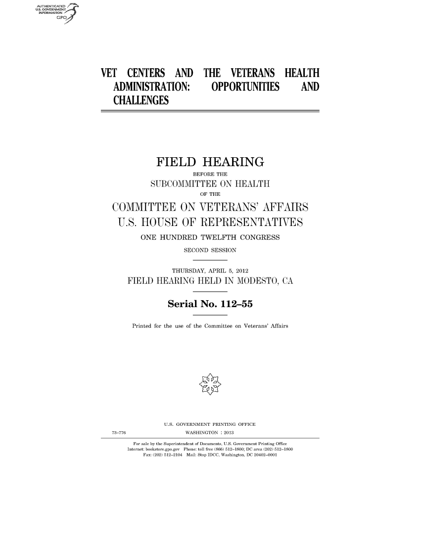 handle is hein.cbhear/fdsysamyy0001 and id is 1 raw text is: AUT-ENTICATED
US. GOVERNMENT
INFORMATION
     GP









                 VET   CENTERS AND THE VETERANS HEALTH

                    ADMINISTRATION:          OPPORTUNITIES          AND

                    CHALLENGES









                               FIELD HEARING
                                        BEFORE THE

                             SUBCOMMITTEE ON HEALTH
                                          OF THE

                    COMMITTEE ON VETERANS' AFFAIRS

                    U.S.   HOUSE OF REPRESENTATIVES

                           ONE  HUNDRED   TWELFTH   CONGRESS

                                      SECOND SESSION


                                   THURSDAY, APRIL 5, 2012

                       FIELD   HEARING   HELD   IN MODESTO, CA



                                  Serial  No.  112-55


                         Printed for the use of the Committee on Veterans' Affairs















                                 U.S. GOVERNMENT PRINTING OFFICE
                   73-776             WASHINGTON : 2013

                         For sale by the Superintendent of Documents, U.S. Government Printing Office
                       Internet: bookstore.gpo.gov Phone: toll free (866) 512-1800; DC area (202) 512-1800
                           Fax: (202) 512-2104 Mail: Stop IDCC, Washington, DC 20402-0001


