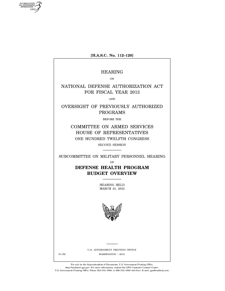 handle is hein.cbhear/fdsysamzc0001 and id is 1 raw text is: AUT-ENTICATED
US. GOVERNMENT
INFORMATION
     GP


[H.A.S.C. No. 112-120]


                       HEARING

                           ON

   NATIONAL DEFENSE AUTHORIZATION ACT

              FOR   FISCAL   YEAR 2013

                          AND

   OVERSIGHT OF PREVIOUSLY AUTHORIZED

                      PROGRAMS

                        BEFORE THE

        COMMITTEE ON ARMED SERVICES

          HOUSE OF REPRESENTATIVES

          ONE  HUNDRED TWELFTH CONGRESS

                     SECOND SESSION


  SUBCOMMITTEE ON MILITARY PERSONNEL HEARING
                           ON

          DEFENSE HEALTH PROGRAM

                BUDGET OVERVIEW


                      HEARING HELD
                      MARCH 21, 2012


















                U.S. GOVERNMENT PRINTING OFFICE
  73-792              WASHINGTON : 2012


        For sale by the Superintendent of Documents, U.S. Government Printing Office,
     http://bookstore.gpo.gov. For more information, contact the GPO Customer Contact Center,
U.S. Government Printing Office. Phone 202-512-1800, or 866-512-1800 (toll-free). E-mail, gpo@custhelp.com


