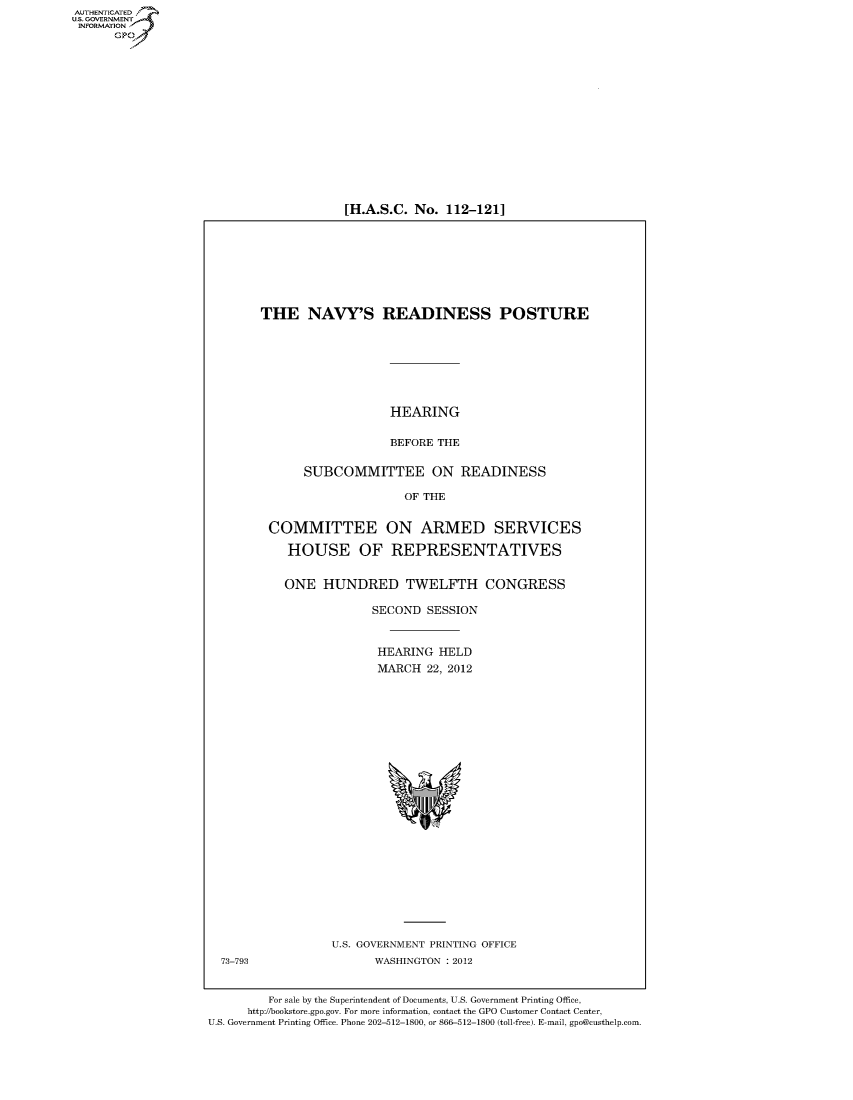 handle is hein.cbhear/fdsysamzd0001 and id is 1 raw text is: 
















[H.A.S.C. No.  112-121]


THE NAVY'S READINESS POSTURE







                   HEARING

                   BEFORE THE

      SUBCOMMITTEE ON READINESS

                     OF THE


 COMMITTEE ON ARMED SERVICES

    HOUSE OF REPRESENTATIVES


    ONE  HUNDRED TWELFTH CONGRESS

                 SECOND  SESSION


                 HEARING  HELD
                 MARCH   22, 2012























           U.S. GOVERNMENT PRINTING OFFICE
                 WASHINGTON : 2012


         For sale by the Superintendent of Documents, U.S. Government Printing Office,
      http://bookstore.gpo.gov. For more information, contact the GPO Customer Contact Center,
U.S. Government Printing Office. Phone 202-512-1800, or 866-512-1800 (toll-free). E-mail, gpo@custhelp.com.


AUT-ENTICATED
US. GOVERNMENT
INFORMATION
      GP


73-793


