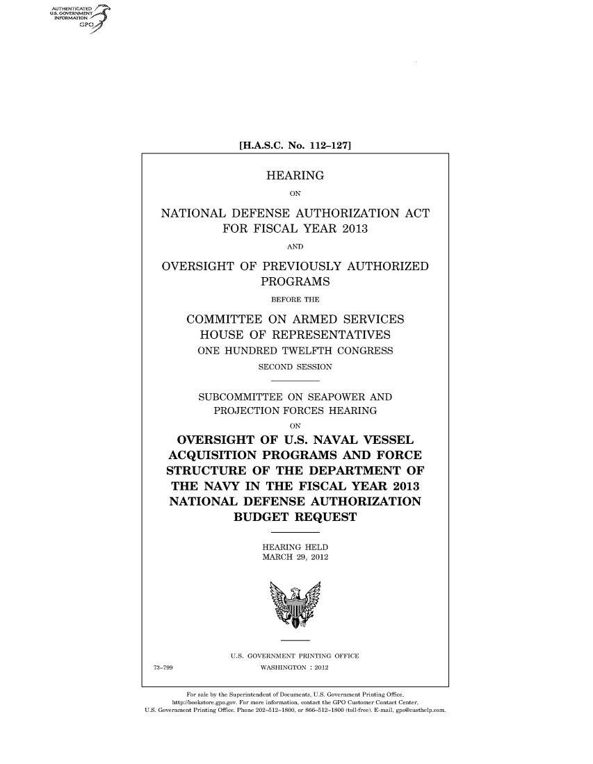 handle is hein.cbhear/fdsysamzj0001 and id is 1 raw text is: AUT-ENTICATED
US. GOVERNMENT
INFORMATION
     GP











                                [H.A.S.C. No. 112-127]


                                     HEARING
                                         ON

                   NATIONAL DEFENSE AUTHORIZATION ACT
                             FOR  FISCAL   YEAR   2013
                                        AND

                   OVERSIGHT OF PREVIOUSLY AUTHORIZED
                                    PROGRAMS
                                    BEFORE THE

                       COMMITTEE ON ARMED SERVICES
                         HOUSE OF REPRESENTATIVES
                         ONE  HUNDRED  TWELFTH   CONGRESS
                                   SECOND SESSION


                         SUBCOMMITTEE   ON  SEAPOWER  AND
                            PROJECTION FORCES  HEARING
                                         ON
                      OVERSIGHT OF U.S. NAVAL VESSEL
                    ACQUISITION PROGRAMS AND FORCE
                    STRUCTURE OF THE DEPARTMENT OF
                    THE   NAVY   IN  THE  FISCAL   YEAR   2013
                    NATIONAL DEFENSE AUTHORIZATION
                               BUDGET REQUEST


                                    HEARING HELD
                                    MARCH 29, 2012









                               U.S. GOVERNMENT PRINTING OFFICE
                  73-799            WASHINGTON : 2012

                       For sale by the Superintendent of Documents, U.S. Government Printing Office,
                     http://bookstore.gpo.gov. For more information, contact the GPO Customer Contact Center,
                U.S. Government Printing Office. Phone 202-512-1800, or 866-512-1800 (toll-free). E-mail, gpo@custhelp.com


