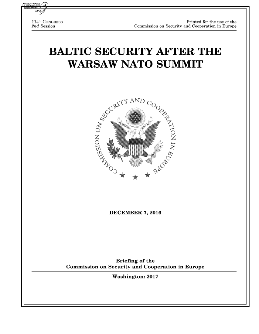 handle is hein.cbhear/fdsysandg0001 and id is 1 raw text is: 


114th CONGRESS
2nd Session


                Printed for the use of the
Commission on Security and Cooperation in Europe


BALTIC SECURITY AFTER THE

     WARSAW NATO SUMMIT


  .,IS A~ N






~1  '4OF


             DECEMBER  7,2016







               Briefing of the
Commission on Security and Cooperation in Europe


Washington: 2017


AUTHENTICATED/


