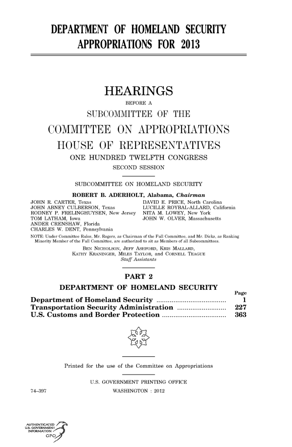 handle is hein.cbhear/fdsysanhp0001 and id is 1 raw text is: 




       DEPARTMENT OF HOMELAND SECURITY


               APPROPRIATIONS FOR 2013







                      HEARINGS

                            BEFORE A

                 SUBCOMMITTEE OF THE


       COMMITTEE ON APPROPRIATIONS


         HOUSE OF REPRESENTATIVES

             ONE HUNDRED TWELFTH CONGRESS
                         SECOND SESSION


              SUBCOMMITTEE ON HOMELAND SECURITY

              ROBERT B. ADERHOLT, Alabama, Chairman
  JOHN R. CARTER, Texas          DAVID E. PRICE, North Carolina
  JOHN ABNEY CULBERSON, Texas    LUCILLE ROYBAL-ALLARD, California
  RODNEY P. FRELINGHUYSEN, New Jersey NITA M. LOWEY, New York
  TOM LATHAM, Iowa               JOHN W. OLVER, Massachusetts
  ANDER CRENSHAW, Florida
  CHARLES W. DENT, Pennsylvania
  NOTE: Under Committee Rules, Mr. Rogers, as Chairman of the Full Committee, and Mr. Dicks, as Ranking
  Minority Member of the Full Committee, are authorized to sit as Members of all Subcommittees.
                BEN NICHOLSON, JEFF ASHFORD, KRIS MALLARD,
             KATHY KRANINGER, MILES TAYLOR, and CORNELL TEAGUE
                           Staff Assistants


                           PART 2
          DEPARTMENT OF HOMELAND SECURITY
                                                          Page
  Department of Homeland Security .....................................  1
  Transportation Security Administration ..........................  227
  U.S. Customs and Border Protection ..................................  363








           Printed for the use of the Committee on Appropriations


                  U.S. GOVERNMENT PRINTING OFFICE
  74-397                WASHINGTON : 2012





AUTHENTICATED7
ISN GOVERNMENT
INFORMATIONAJ
      opt


