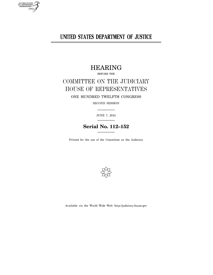 handle is hein.cbhear/fdsysanih0001 and id is 1 raw text is: AUTHENTICATEO
U.S. GOVERNMENT
INFORMATION
     GP


UNITED STATES DEPARTMENT OF JUSTICE


             HEARING
                BEFORE THE


COMMITTEE ON THE JUDICIARY

HOUSE OF REPRESENTATIVES

    ONE HUNDRED TWELFTH CONGRESS

              SECOND SESSION



                JUNE 7, 2012



          Serial No. 112-152



   Printed for the use of the Committee on the Judiciary


Available via the World Wide Web: http://judiciary.house.gov


