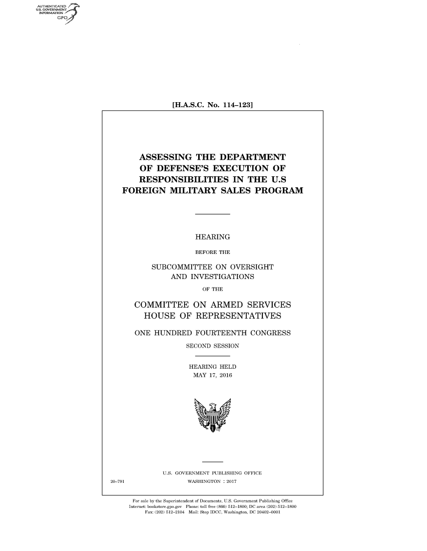 handle is hein.cbhear/fdsysanvy0001 and id is 1 raw text is: AUT-ENTICATED
US. GOVERNMENT
INFORMATION
     GP


[H.A.S.C. No. 114-123]


       ASSESSING THE DEPARTMENT

       OF   DEFENSE'S EXECUTION OF

       RESPONSIBILITIES IN THE U.S

   FOREIGN MILITARY SALES PROGRAM






                      HEARING

                      BEFORE THE

           SUBCOMMITTEE ON OVERSIGHT
               AND  INVESTIGATIONS

                       OF THE


      COMMITTEE ON ARMED SERVICES

         HOUSE OF REPRESENTATIVES


      ONE  HUNDRED FOURTEENTH CONGRESS

                   SECOND SESSION


                   HEARING  HELD
                     MAY 17, 2016















             U.S. GOVERNMENT PUBLISHING OFFICE
20-791              WASHINGTON : 2017


      For sale by the Superintendent of Documents, U.S. Government Publishing Office
      Internet: bookstore.gpo.gov Phone: toll free (866) 512-1800; DC area (202) 512-1800
         Fax: (202) 512-2104 Mail: Stop IDCC, Washington, DC 20402-0001


