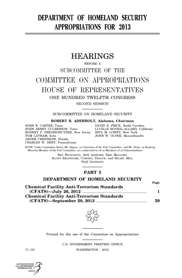 handle is hein.cbhear/fdsysaodd0001 and id is 1 raw text is: 




          DEPARTMENT OF HOMELAND SECURITY

                 APPROPRIATIONS FOR 2013







                         HEARINGS

                               BEFORE A

                    SUBCOMMITTEE OF THE


         COMMITTEE ON APPROPRIATIONS


            HOUSE OF REPRESENTATIVES

               ONE   HUNDRED TWELFTH CONGRESS

                           SECOND  SESSION


                 SUBCOMMITTEE  ON HOMELAND  SECURITY

                 ROBERT B. ADERHOLT, Alabama, Chairman
    JOHN R. CARTER, Texas           DAVID E. PRICE, North Carolina
    JOHN ABNEY CULBERSON, Texas     LUCILLE ROYBAL-ALLARD, California
    RODNEY P. FRELINGHUYSEN, New Jersey NITA M. LOWEY, New York
    TOM LATHAM, Iowa                JOHN W. OLVER, Massachusetts
    ANDER CRENSHAW, Florida
    CHARLES W. DENT, Pennsylvania
    NOTE: Under Committee Rules, Mr. Rogers, as Chairman of the Full Committee, and Mr. Dicks, as Ranking
    Minority Member of the Full Committee, are authorized to sit as Members of all Subcommittees.
                   BEN NICHOLSON, JEFF ASHFORD, KRLS MALLARD,
                KATHY KRANINGER, CORNELL TEAGUE, and HILARY MAY,
                             Staff Assistants


                               PART  5

            DEPARTMENT OF HOMELAND SECURITY
                                                             Page
    Chemical  Facility Anti-Terrorism Standards
      (CFATS)-July   26, 2012 ...         .............................  1
    Chemical  Facility Anti-Terrorism Standards
      (CFATS)-September 20, 2012       ......................... 59









              Printed for the use of the Committee on Appropriations


                     U.S. GOVERNMENT PRINTING OFFICE
    77-757                 WASHINGTON : 2013



AUTHENTICATED
uS. GOVERNMENT
INFORMATION'
      GPO'


