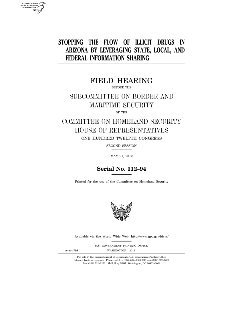 handle is hein.cbhear/fdsysaodr0001 and id is 1 raw text is: AUT-ENTICATED
US. GOVERNMENT
INFORMATION
     GP









                 STOPPING THE FLOW OF ILLICIT DRUGS IN

                    ARIZONA BY LEVERAGING STATE, LOCAL, AND

                    FEDERAL   INFORMATION SHARING





                               FIELD HEARING
                                        BEFORE THE


                      SUBCOMMITTEE ON BORDER AND

                              MARITIME SECURITY

                                          OF THE


                  COMMITTEE ON HOMELAND SECURITY

                        HOUSE OF REPRESENTATIVES

                           ONE HUNDRED TWELFTH CONGRESS

                                      SECOND SESSION


                                      MAY  21, 2012



                                 Serial   No.  112-94


                        Printed for the use of the Committee on Homeland Security















                        Available via the World Wide Web: http://www.gpo.gov/fdsys/

                                U.S. GOVERNMENT PRINTING OFFICE
                   78-154 PDF         WASHINGTON : 2013

                         For sale by the Superintendent of Documents, U.S. Government Printing Office
                       Internet: bookstore.gpo.gov Phone: toll free (866) 512-1800; DC area (202) 512-1800
                           Fax: (202) 512-2250 Mail: Stop SSOP, Washington, DC 20402-0001


