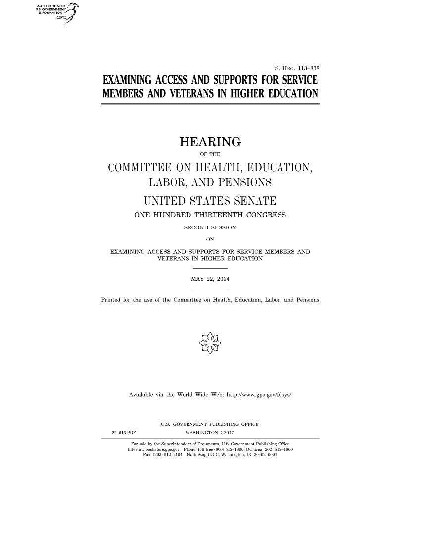 handle is hein.cbhear/fdsysapgg0001 and id is 1 raw text is: AUT-ENTICATED
U.S. GOVERNMENT
INFORMATION
      GP


                                              S. HRG. 113-838

EXAMINING ACCESS AND SUPPORTS FOR SERVICE

MEMBERS AND VETERANS IN HIGHER EDUCATION


                   HEARING
                         OF THE

COMMITTEE ON HEALTH, EDUCATION,

           LABOR, AND PENSIONS


           UNITED STATES SENATE

       ONE  HUNDRED THIRTEENTH CONGRESS

                    SECOND  SESSION

                          ON

 EXAMINING ACCESS AND SUPPORTS FOR SERVICE MEMBERS AND
             VETERANS IN HIGHER EDUCATION


MAY 22, 2014


Printed for the use of the Committee on Health, Education, Labor, and Pensions















       Available via the World Wide Web: http://www.gpo.gov/fdsys/




                U.S. GOVERNMENT PUBLISHING OFFICE


22-616 PDF


WASHINGTON : 2017


For sale by the Superintendent of Documents, U.S. Government Publishing Office
Internet: bookstore.gpo.gov Phone: toll free (866) 512-1800; DC area (202) 512-1800
    Fax: (202) 512-2104 Mail: Stop IDCC, Washington, DC 20402-0001


