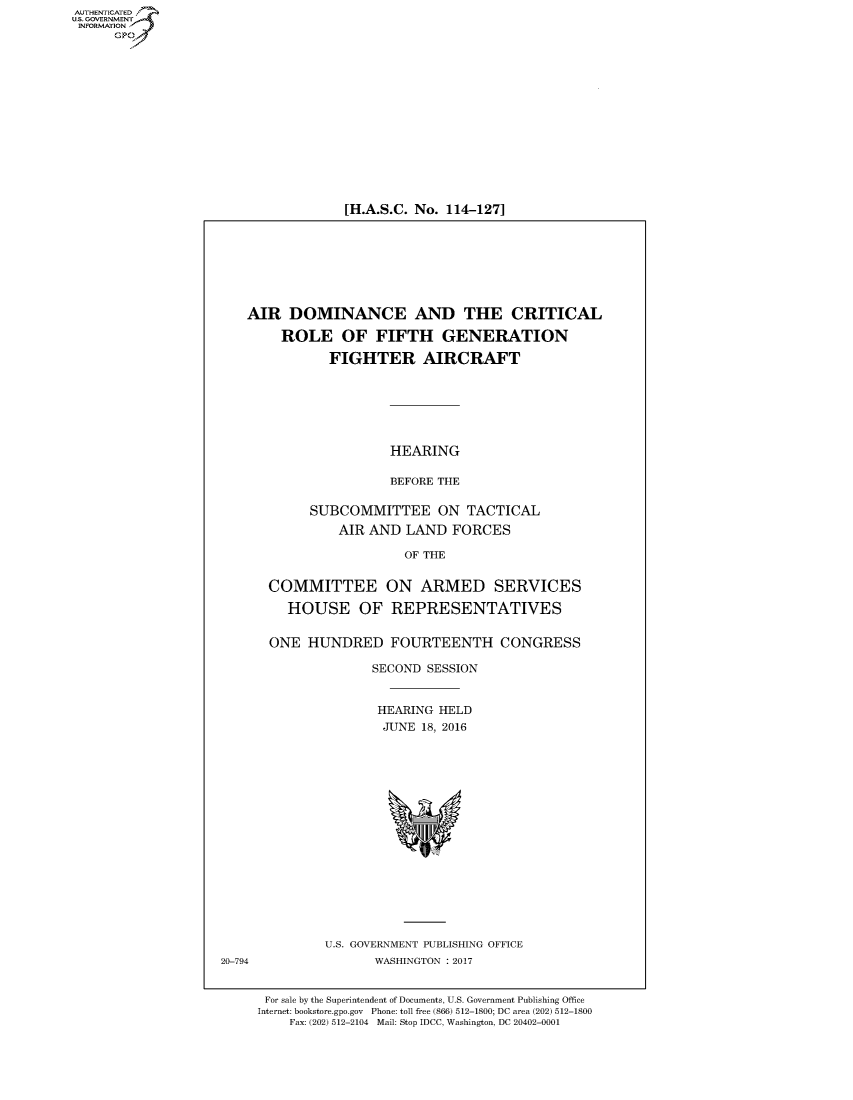 handle is hein.cbhear/fdsysapgv0001 and id is 1 raw text is: 















[H.A.S.C. No. 114-127]


AIR   DOMINANCE AND THE CRITICAL

     ROLE OF FIFTH GENERATION

           FIGHTER AIRCRAFT






                   HEARING

                   BEFORE THE

        SUBCOMMITTEE ON TACTICAL
            AIR AND  LAND  FORCES

                     OF THE


   COMMITTEE ON ARMED SERVICES

     HOUSE OF REPRESENTATIVES


   ONE  HUNDRED FOURTEENTH CONGRESS

                 SECOND SESSION


                 HEARING  HELD
                 JUNE  18, 2016









                    %w


U.S. GOVERNMENT PUBLISHING OFFICE
       WASHINGTON : 2017


For sale by the Superintendent of Documents, U.S. Government Publishing Office
Internet: bookstore.gpo.gov Phone: toll free (866) 512-1800; DC area (202) 512-1800
    Fax: (202) 512-2104 Mail: Stop IDCC, Washington, DC 20402-0001


AUT-ENTICATED
US. GOVERNMENT
INFORMATION
      GP


20-794


