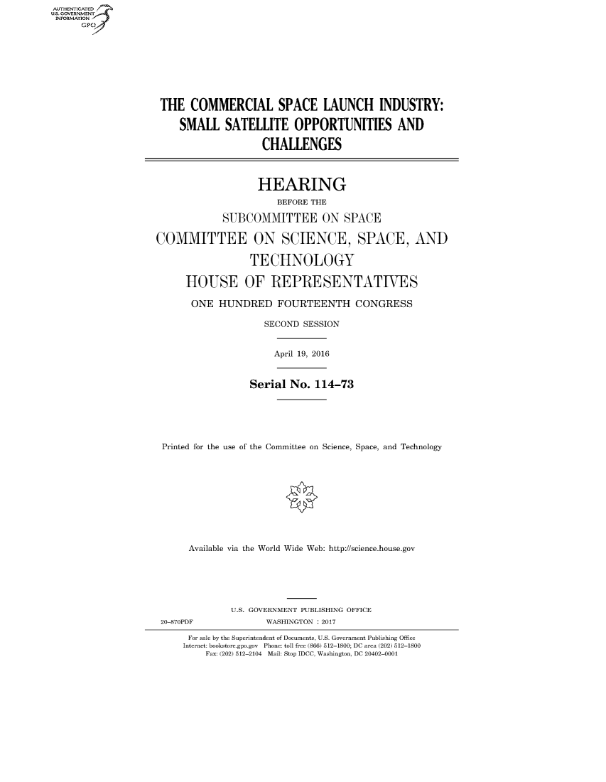 handle is hein.cbhear/fdsysaphf0001 and id is 1 raw text is: AUT-ENTICATED
US. GOVERNMENT
INFORMATION
      GP


THE   COMMERCIAL SPACE LAUNCH INDUSTRY:

    SMALL SATELLITE OPPORTUNITIES AND

                    CHALLENGES



                    HEARING
                      BEFORE THE

            SUBCOMMITTEE ON SPACE

COMMITTEE ON SCIENCE, SPACE, AND

                 TECHNOLOGY

     HOUSE OF REPRESENTATIVES

       ONE  HUNDRED FOURTEENTH CONGRESS

                    SECOND SESSION


April 19, 2016


                Serial  No. 114-73






Printed for the use of the Committee on Science, Space, and Technology











     Available via the World Wide Web: http://science.house.gov


U.S. GOVERNMENT PUBLISHING OFFICE
       WASHINGTON : 2017


For sale by the Superintendent of Documents, U.S. Government Publishing Office
Internet: bookstore.gpo.gov Phone: toll free (866) 512-1800; DC area (202) 512-1800
    Fax: (202) 512-2104 Mail: Stop IDCC, Washington, DC 20402-0001


20-870PDF


