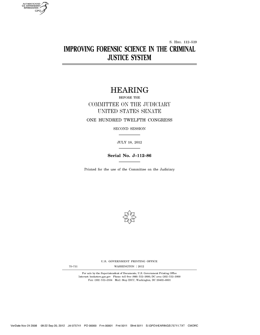 handle is hein.cbhear/fdsysaplu0001 and id is 1 raw text is: AUTHENTICATED
U.S. GOVERNMENT
INFORMATION
       Gp


                                                     S. HRG. 112-519

IMPROVING FORENSIC SCIENCE IN THE CRIMINAL

                      JUSTICE SYSTEM


             HEARING
                 BEFORE THE

  COMMITTEE ON THE JUDICIARY

       UNITED STATES SENATE

 ONE HUNDRED TWELFTH CONGRESS

               SECOND SESSION


                 JULY 18, 2012


            Serial No. J-112-86


Printed for the use of the Committee on the Judiciary


75-711


U.S. GOVERNMENT PRINTING OFFICE
       WASHINGTON : 2012


  For sale by the Superintendent of Documents, U.S. Government Printing Office
Internet: bookstore.gpo.gov Phone: toll free (866) 512-1800; DC area (202) 512-1800
     Fax: (202) 512-2104 Mail: Stop IDCC, Washington, DC 20402-0001


VerDate Nov 24 2008  09:22 Sep 20, 2012 Jkt 075741 P00000  Frm 00001 Fmt 5011 Sfmt 5011 S:\GPO\HEARINGS\75711.TXT CMORC


