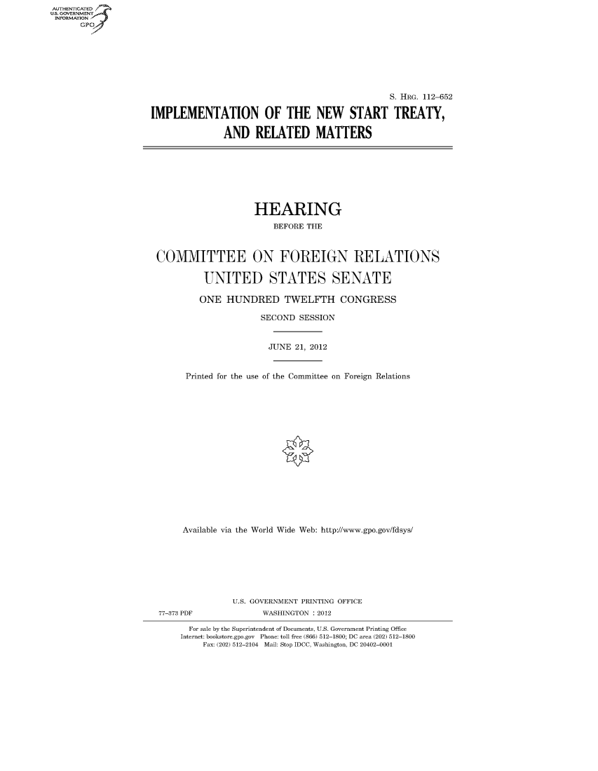 handle is hein.cbhear/fdsysappx0001 and id is 1 raw text is: AUTHENTICATED
U.S. GOVERNMENT
INFORMATION
      Gp


                                                S. HRG. 112-652

IMPLEMENTATION OF THE NEW START TREATY,

               AND RELATED MATTERS


                    HEARING
                        BEFORE THE



COMMITTEE ON FOREIGN RELATIONS

          UNITED STATES SENATE

          ONE HUNDRED TWELFTH CONGRESS

                     SECOND SESSION


                       JUNE 21, 2012


      Printed for the use of the Committee on Foreign Relations

















      Available via the World Wide Web: http://www.gpo.gov/fdsys/







               U.S. GOVERNMENT PRINTING OFFICE
77-373 PDF           WASHINGTON : 2012

       For sale by the Superintendent of Documents, U.S. Government Printing Office
     Internet: bookstore.gpo.gov Phone: toll free (866) 512-1800; DC area (202) 512-1800
         Fax: (202) 512-2104 Mail: Stop IDCC, Washington, DC 20402-0001


