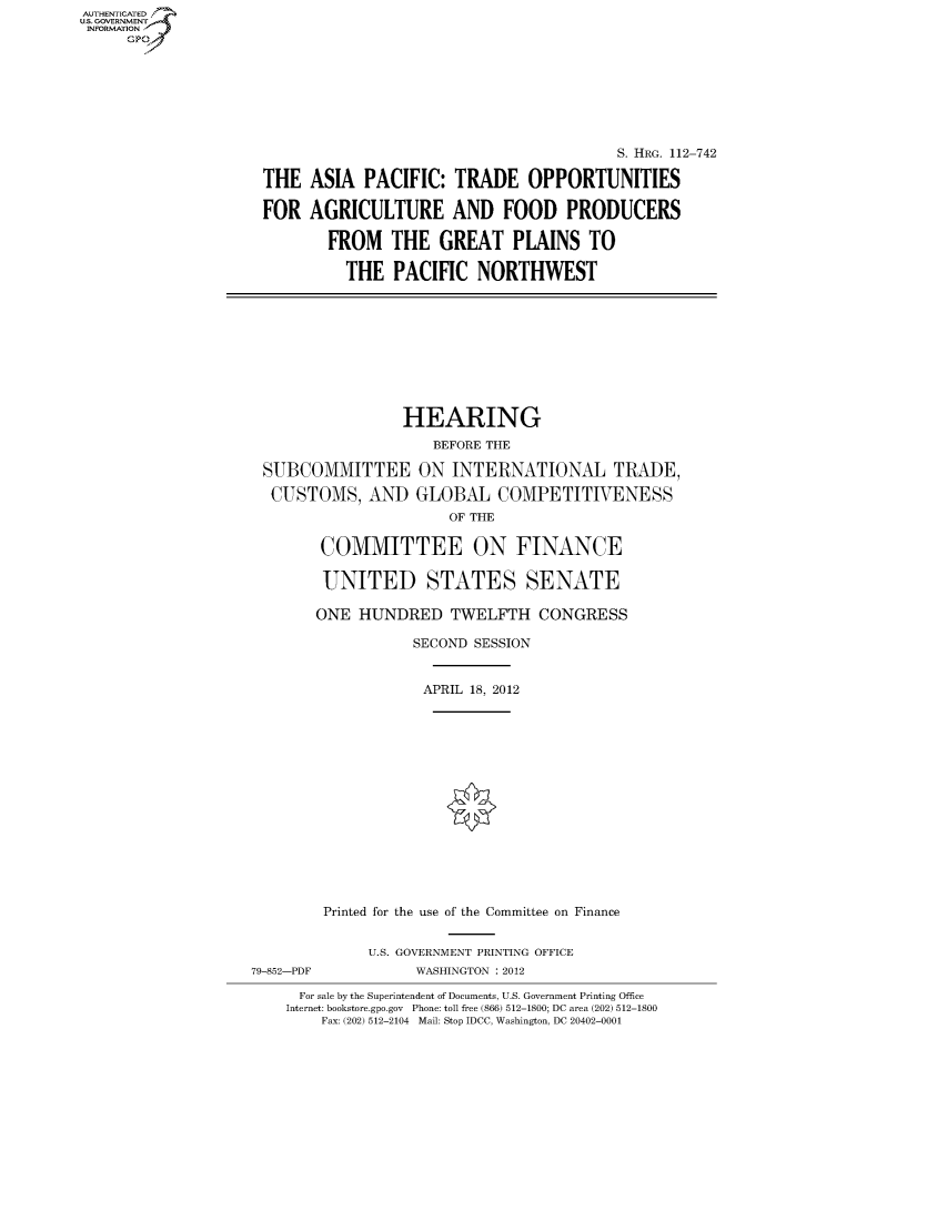 handle is hein.cbhear/fdsysaprz0001 and id is 1 raw text is: 












THE

FOR


                                   S. HRG. 112-742

ASIA PACIFIC: TRADE OPPORTUNITIES

AGRICULTURE AND FOOD PRODUCERS

  FROM THE GREAT PLAINS TO

    THE PACIFIC NORTHWEST


                 HEARING
                     BEFORE THE

 SUBCOMMITTEE ON INTERNATIONAL TRADE,

 CUSTOMS, AND GLOBAL COMPETITIVENESS
                       OF THE

        COMMITTEE ON FINANCE

        UNITED STATES SENATE

        ONE HUNDRED TWELFTH CONGRESS

                   SECOND SESSION


                   APRIL 18, 2012















        Printed for the use of the Committee on Finance


             U.S. GOVERNMENT PRINTING OFFICE
79-852-PDF         WASHINGTON : 2012

      For sale by the Superintendent of Documents, U.S. Government Printing Office
    Internet: bookstore.gpo.gov Phone: toll free (866) 512-1800; DC area (202) 512-1800
        Fax: (202) 512-2104 Mail: Stop IDCC, Washington, DC 20402-0001


AUTHENTICATEO
U.S. GOVERNMENT
INFORMATION
     Gp


