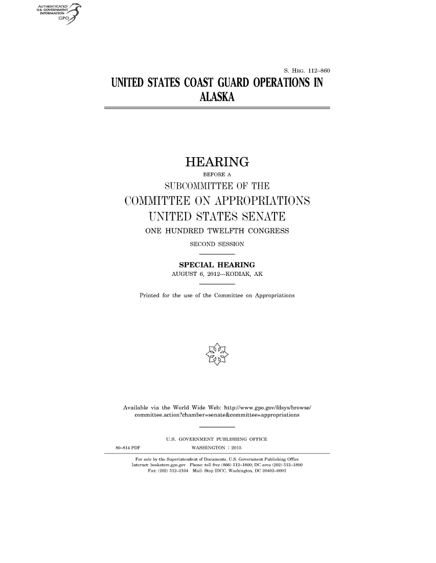 handle is hein.cbhear/fdsysaptd0001 and id is 1 raw text is: AUTHENTICATED
U.S. GOVERNMENT
INFORMATION
      Gp


                                                S. HRG. 112-860

UNITED STATES COAST GUARD OPERATIONS IN

                         ALASKA


                    HEARING
                        BEFORE A

              SUBCOMMITTEE OF THE

   COMMITTEE ON APPROPRIATIONS

         UNITED STATES SENATE

         ONE HUNDRED TWELFTH CONGRESS

                     SECOND SESSION


                  SPECIAL HEARING
                AUGUST 6, 2012-KODIAK, AK


       Printed for the use of the Committee on Appropriations

















  Available via the World Wide Web: http://www.gpo.gov/fdsys/browse/
     committee.action?chamber=senate&committee=appropriations



              U.S. GOVERNMENT PUBLISHING OFFICE
80-814 PDF           WASHINGTON : 2015

      For sale by the Superintendent of Documents, U.S. Government Publishing Office
    Internet: bookstore.gpo.gov Phone: toll free (866) 512-1800; DC area (202) 512-1800
         Fax: (202) 512-2104 Mail: Stop IDCC, Washington, DC 20402-0001



