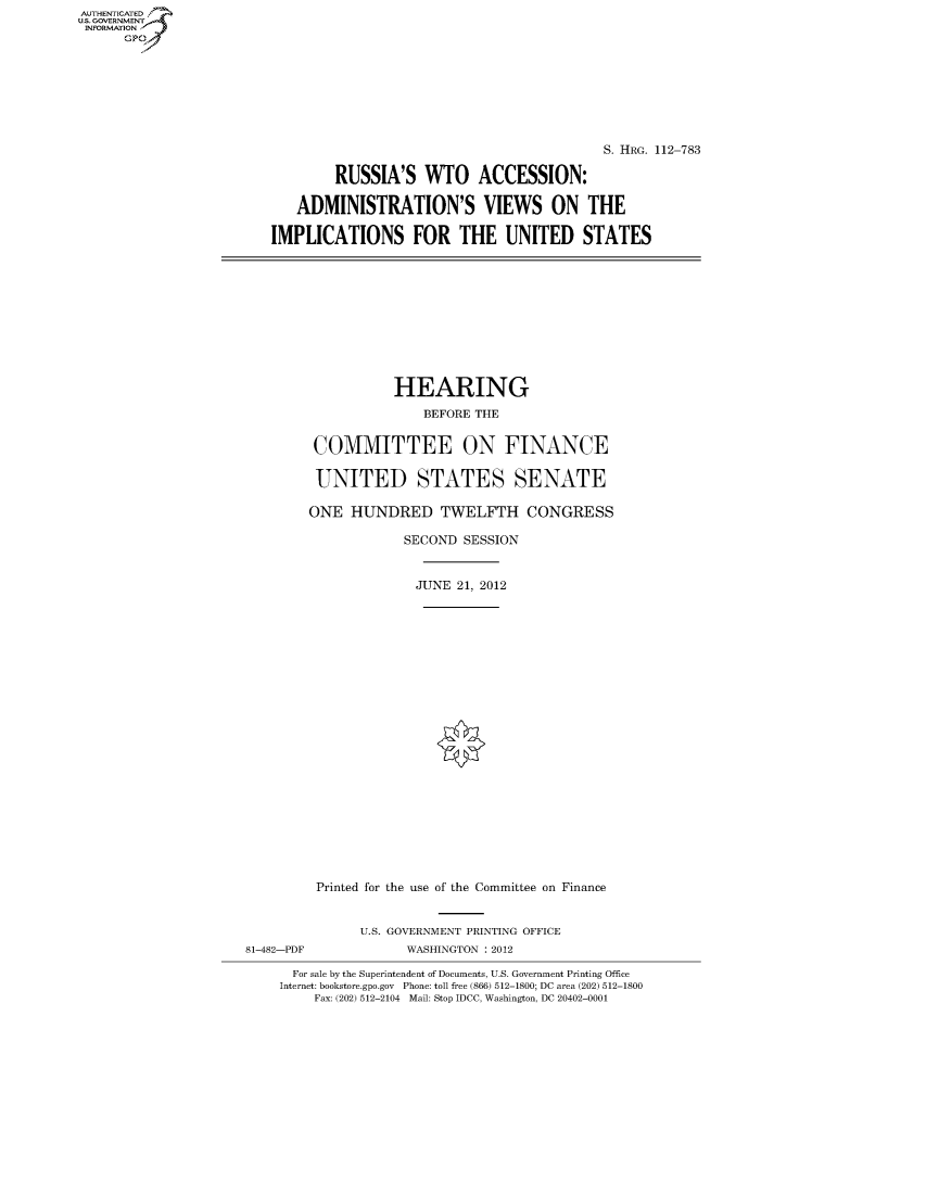 handle is hein.cbhear/fdsysaptp0001 and id is 1 raw text is: AUTHENTICATED
U.S. GOVERNMENT
INFORMATION
      Gp


                                           S. HRG. 112-783

        RUSSIA'S WTO ACCESSION:

   ADMINISTRATION'S VIEWS ON THE

IMPLICATIONS FOR THE UNITED STATES


                   HEARING
                       BEFORE THE


         COMMITTEE ON FINANCE

         UNITED STATES SENATE

         ONE HUNDRED TWELFTH CONGRESS

                    SECOND SESSION


                      JUNE 21, 2012






















         Printed for the use of the Committee on Finance


               U.S. GOVERNMENT PRINTING OFFICE
81-482-PDF           WASHINGTON : 2012

      For sale by the Superintendent of Documents, U.S. Government Printing Office
    Internet: bookstore.gpo.gov Phone: toll free (866) 512-1800; DC area (202) 512-1800
         Fax: (202) 512-2104 Mail: Stop IDCC, Washington, DC 20402-0001



