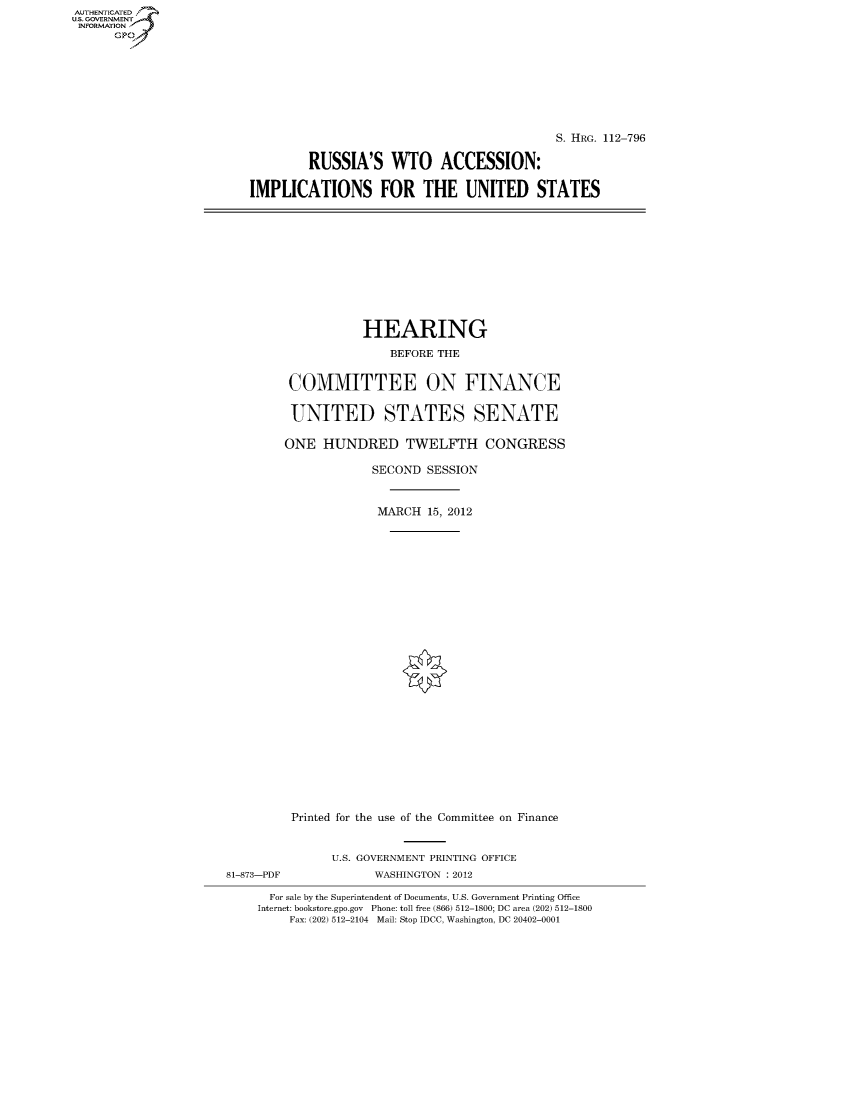 handle is hein.cbhear/fdsysapui0001 and id is 1 raw text is: AUTHENTICATED
U.S. GOVERNMENT
INFORMATION
      Gp


                                            S. HRG. 112-796

        RUSSIA'S WTO ACCESSION:

IMPLICATIONS FOR THE UNITED STATES


           HEARING
               BEFORE THE


 COMMITTEE ON FINANCE

 UNITED STATES SENATE

ONE HUNDRED TWELFTH CONGRESS

             SECOND SESSION


             MARCH 15, 2012
























 Printed for the use of the Committee on Finance


81-873-PDF


U.S. GOVERNMENT PRINTING OFFICE
      WASHINGTON : 2012


  For sale by the Superintendent of Documents, U.S. Government Printing Office
Internet: bookstore.gpo.gov Phone: toll free (866) 512-1800; DC area (202) 512-1800
     Fax: (202) 512-2104 Mail: Stop IDCC, Washington, DC 20402-0001


