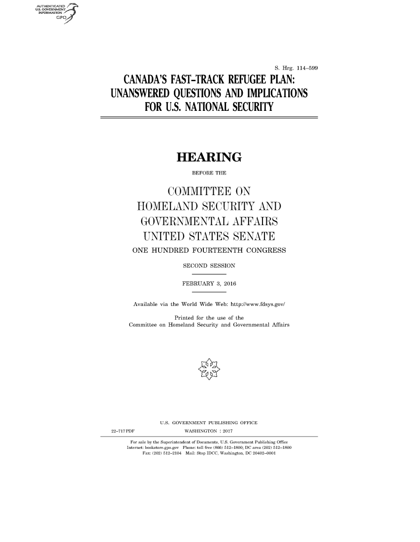 handle is hein.cbhear/fdsysaqbc0001 and id is 1 raw text is: AUTHENTICATEO
U.S. GOVERNMENT
INFORMATION
      Gp








                                                                S. Hrg. 114-599

                        CANADA'S FAST-TRACK REFUGEE PLAN:

                    UNANSWERED QUESTIONS AND IMPLICATIONS

                             FOR U.S. NATIONAL SECURITY







                                      HEARING

                                          BEFORE THE


                                    COMMITTEE ON

                           HOMELAND SECURITY AND

                           GOVERNMENTAL AFFAIRS

                             UNITED STATES SENATE

                          ONE HUNDRED FOURTEENTH CONGRESS

                                        SECOND SESSION


                                        FEBRUARY 3, 2016


                          Available via the World Wide Web: http://www.fdsys.gov/

                                     Printed for the use of the
                         Committee on Homeland Security and Governmental Affairs















                                 U.S. GOVERNMENT PUBLISHING OFFICE
                    22-717PDF           WASHINGTON : 2017

                         For sale by the Superintendent of Documents, U.S. Government Publishing Office
                         Internet: bookstore.gpo.gov Phone: toll free (866) 512-1800; DC area (202) 512-1800
                             Fax: (202) 512-2104 Mail: Stop IDCC, Washington, DC 20402-0001


