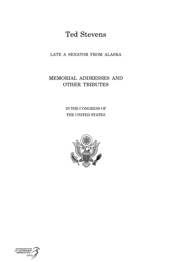 handle is hein.cbhear/fdsysaqmv0001 and id is 1 raw text is: 






      Ted Stevens



 LATE A SENATOR FROM ALASKA




MEMORIAL ADDRESSES AND
      OTHER TRIBUTES




      IN THE CONGRESS OF
      THE UNITED STATES


AUTHENTiCATED 7
uS. GOVERNMENT
INFORMATIONAJ
     opt


