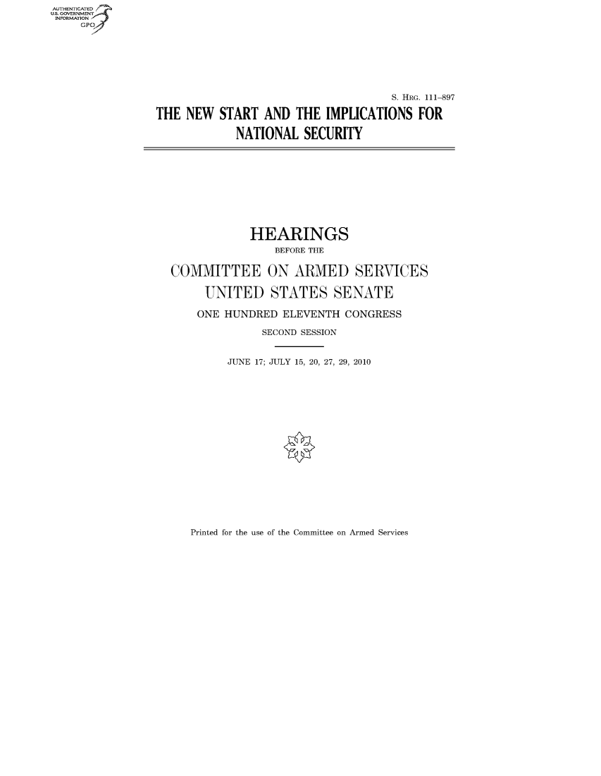 handle is hein.cbhear/fdsysaqon0001 and id is 1 raw text is: AUTHENTICATEO
U.S. GOVERNMENT
INFORMATION
     Gp








                                                     S. HRG. 111-897

                THE NEW START AND THE IMPLICATIONS FOR

                             NATIONAL SECURITY











                               HEARINGS
                                   BEFORE THE


                   COMMITTEE ON ARMED SERVICES

                        UNITED STATES SENATE

                        ONE HUNDRED ELEVENTH CONGRESS

                                 SECOND SESSION


                            JUNE 17; JULY 15, 20, 27, 29, 2010


Printed for the use of the Committee on Armed Services


