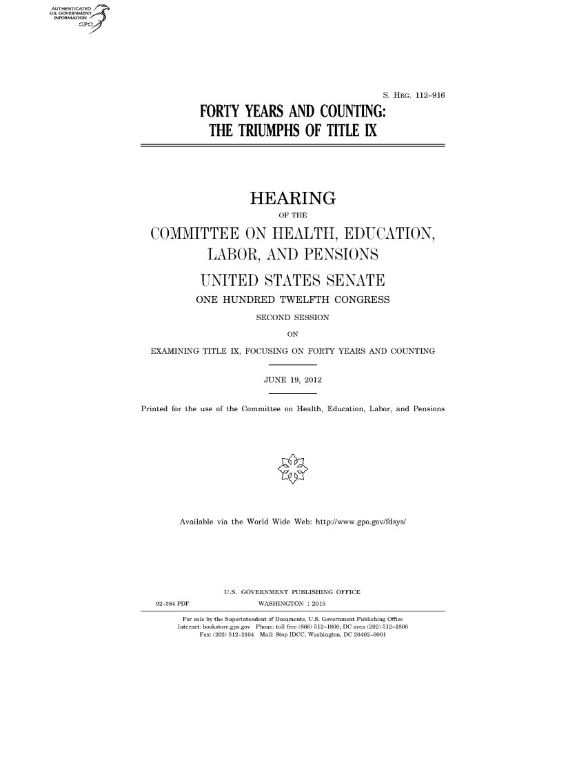 handle is hein.cbhear/fdsysaqty0001 and id is 1 raw text is: AUTHENTICATED
U.S. GOVERNMENT
INFORMATION
      Gp


                                     S. HRG. 112-916

FORTY YEARS AND COUNTING:

  THE TRIUMPHS OF TITLE IX


                      HEARING
                            OF THE

  COMMITTEE ON HEALTH, EDUCATION,

             LABOR, AND PENSIONS


             UNITED STATES SENATE

           ONE HUNDRED TWELFTH CONGRESS

                       SECOND SESSION

                              ON

  EXAMINING TITLE IX, FOCUSING ON FORTY YEARS AND COUNTING


                         JUNE 19, 2012


Printed for the use of the Committee on Health, Education, Labor, and Pensions












        Available via the World Wide Web: http://www.gpo.gov/fdsys/







                 U.S. GOVERNMENT PUBLISHING OFFICE
   92-384 PDF           WASHINGTON : 2015

        For sale by the Superintendent of Documents, U.S. Government Publishing Office
        Internet: bookstore.gpo.gov Phone: toll free (866) 512-1800; DC area (202) 512-1800
            Fax: (202) 512-2104 Mail: Stop IDCC, Washington, DC 20402-0001


