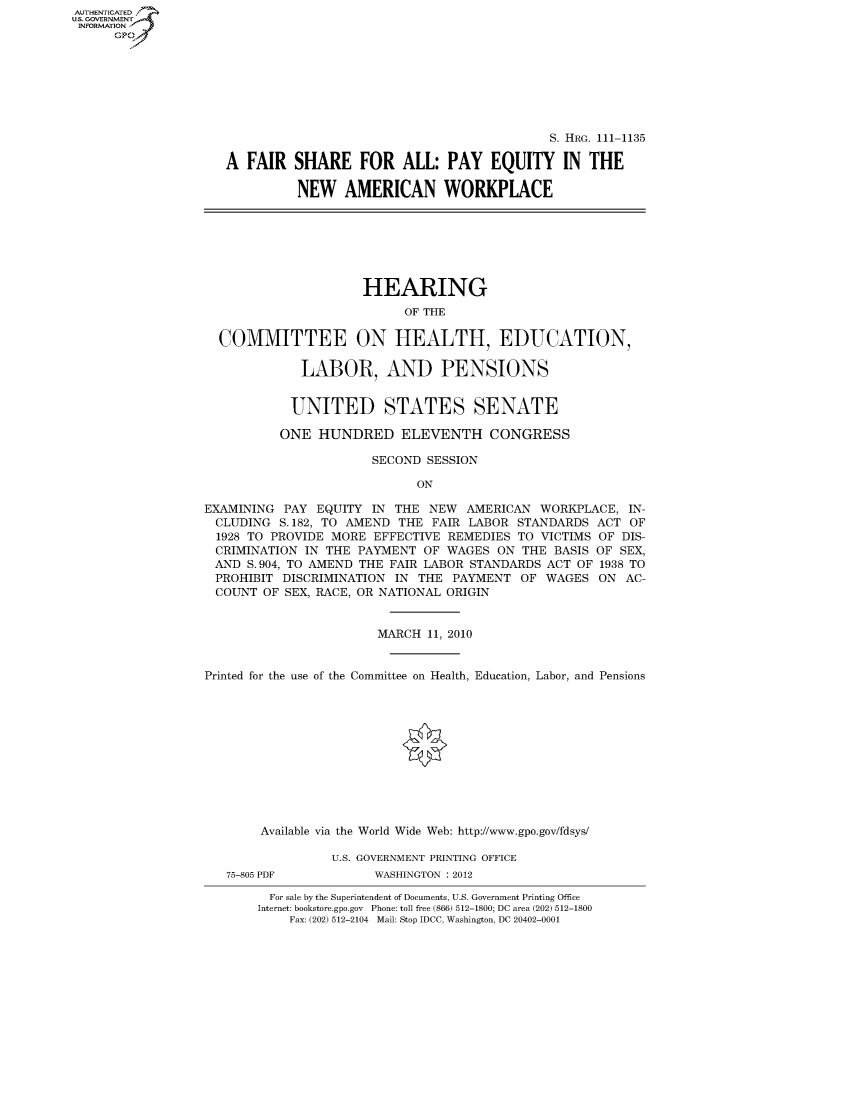 handle is hein.cbhear/fdsysaqvh0001 and id is 1 raw text is: AUT-ENTICATED
U.S. GOVERNMENT
INFORMATION
      GP


                                            S. HRG. 111-1135

A  FAIR  SHARE FOR ALL: PAY EQUITY IN THE

          NEW   AMERICAN WORKPLACE


                     HEARING
                           OF THE

  COMMITTEE ON HEALTH, EDUCATION,

             LABOR, AND PENSIONS


             UNITED STATES SENATE

          ONE  HUNDRED ELEVENTH CONGRESS

                       SECOND SESSION

                             ON

EXAMINING  PAY EQUITY  IN THE NEW  AMERICAN  WORKPLACE,  IN-
  CLUDING S.182, TO AMEND THE  FAIR LABOR STANDARDS  ACT OF
  1928 TO PROVIDE MORE EFFECTIVE REMEDIES TO VICTIMS OF DIS-
  CRIMINATION IN THE PAYMENT  OF WAGES  ON THE BASIS OF SEX,
  AND S.904, TO AMEND THE FAIR LABOR STANDARDS ACT OF 1938 TO
  PROHIBIT DISCRIMINATION IN THE PAYMENT   OF WAGES  ON  AC-
  COUNT OF SEX, RACE, OR NATIONAL ORIGIN


                       MARCH  11, 2010


Printed for the use of the Committee on Health, Education, Labor, and Pensions












        Available via the World Wide Web: http://www.gpo.gov/fdsys/

                 U.S. GOVERNMENT PRINTING OFFICE


75-805 PDF


WASHINGTON : 2012


  For sale by the Superintendent of Documents, U.S. Government Printing Office
Internet: bookstore.gpo.gov Phone: toll free (866) 512-1800; DC area (202) 512-1800
    Fax: (202) 512-2104 Mail: Stop IDCC, Washington, DC 20402-0001


