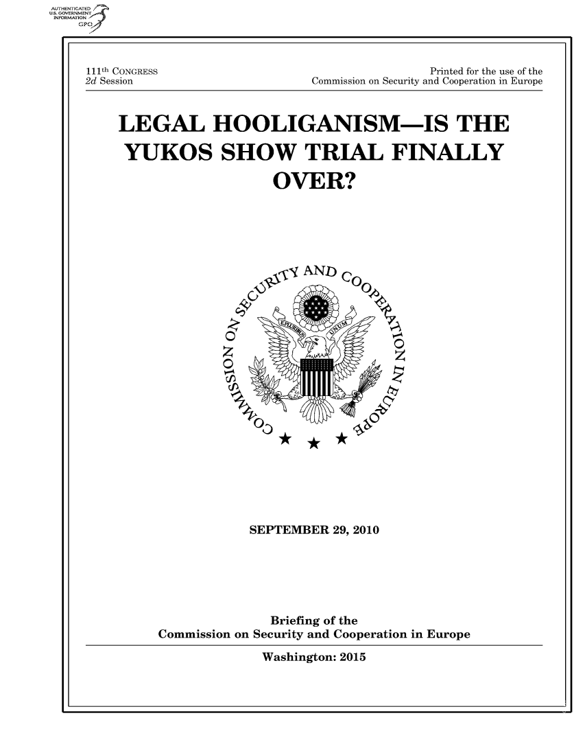 handle is hein.cbhear/fdsysaqyr0001 and id is 1 raw text is: 



111th CONGRESS
2d Session


               Printed for the use of the
Commission on Security and Cooperation in Europe


LEGAL HOOLIGANISM-IS THE

YUKOS SHOW TRIAL FINALLY

                   OVER?






                      yAND) Co








                  z0z










                SEPTEMBER  29, 2010






                   Briefing of the
     Commission on Security and Cooperation in Europe


Washington: 2015


AUTHENTICATED
US. GOVERNMENT
INFORMATION
    GP


