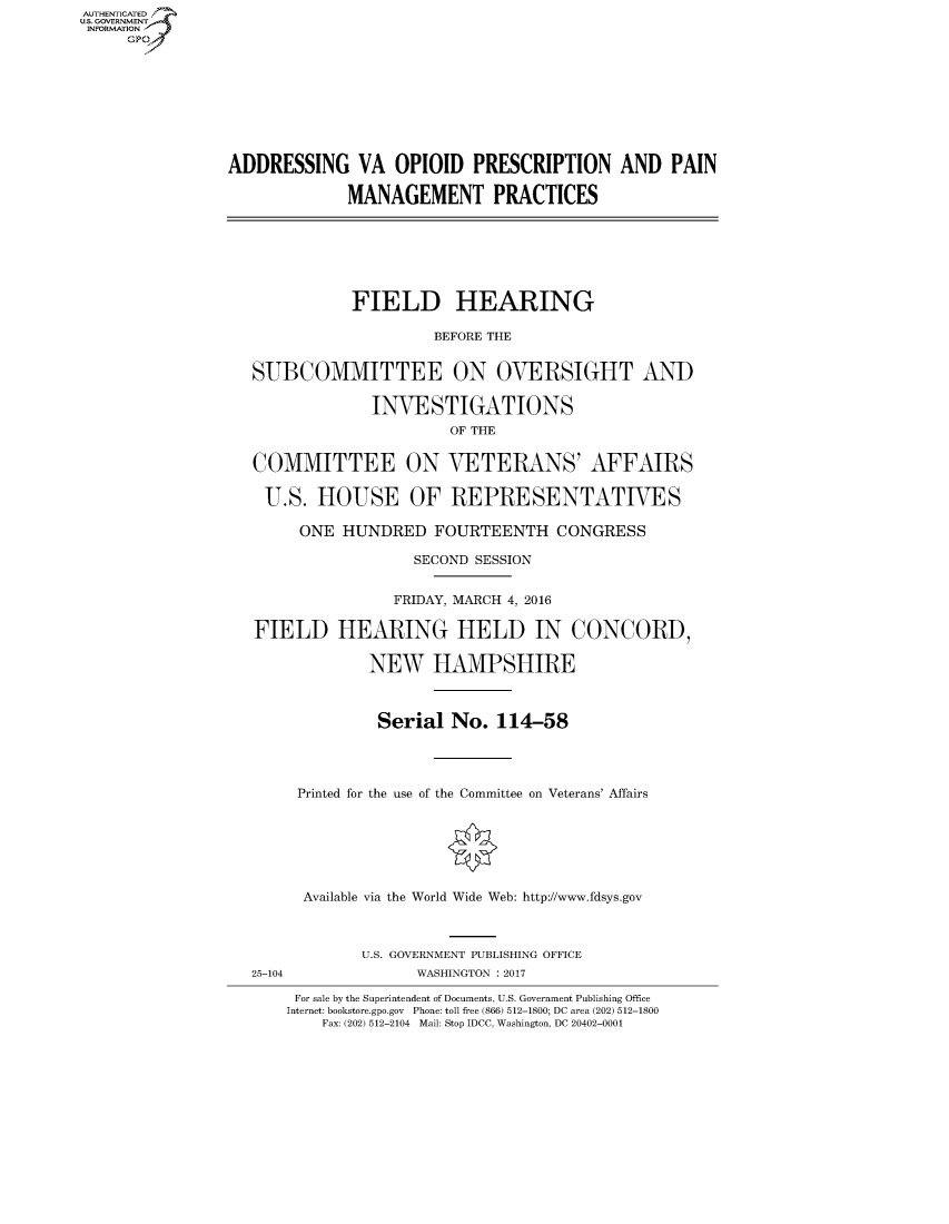 handle is hein.cbhear/fdsysarar0001 and id is 1 raw text is: AUT-ENTICATED
US. GOVERNMENT
INFORMATION
     GP









                ADDRESSING VA OPIOID PRESCRIPTION AND PAIN

                             MANAGEMENT PRACTICES







                             FIELD HEARING

                                       BEFORE THE


                   SUBCOMMITTEE ON OVERSIGHT AND

                                INVESTIGATIONS
                                        OF THE


                   COMMITTEE ON VETERANS' AFFAIRS

                   U.S.   HOUSE OF REPRESENTATIVES

                        ONE  HUNDRED   FOURTEENTH   CONGRESS

                                    SECOND SESSION


                                  FRIDAY, MARCH 4, 2016

                   FIELD HEARING HELD IN CONCORD,

                                NEW   HAMPSHIRE



                                Serial  No.  114-58




                        Printed for the use of the Committee on Veterans' Affairs







                        Available via the World Wide Web: http://www.fdsys.gov



                               U.S. GOVERNMENT PUBLISHING OFFICE
                   25-104            WASHINGTON : 2017

                       For sale by the Superintendent of Documents, U.S. Government Publishing Office
                       Internet: bookstore.gpo.gov Phone: toll free (866) 512-1800; DC area (202) 512-1800
                          Fax: (202) 512-2104 Mail: Stop IDCC, Washington, DC 20402-0001


