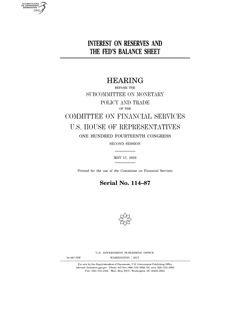 handle is hein.cbhear/fdsysarki0001 and id is 1 raw text is: AUT-ENTICATED
US. GOVERNMENT
INFORMATION
      GP


INTEREST ON RESERVES AND

THE FED'S BALANCE SHEET


                   HEARING
                      BEFORE THE

          SUBCOMMITTEE ON MONETARY

                POLICY   AND   TRADE
                        OF THE

COMMITTEE ON FINANCIAL SERVICES


  U.S.  HOUSE OF REPRESENTATIVES

      ONE  HUNDRED FOURTEENTH CONGRESS

                    SECOND SESSION



                      MAY 17, 2016


      Printed for the use of the Committee on Financial Services


                Serial  No.   114-87


















              U.S. GOVERNMENT PUBLISHING OFFICE
 24-067 PDF         WASHINGTON : 2017

      For sale by the Superintendent of Documents, U.S. Government Publishing Office
      Internet: bookstore.gpo.gov Phone: toll free (866) 512-1800; DC area (202) 512-1800
         Fax: (202) 512-2104 Mail: Stop IDCC, Washington, DC 20402-0001


