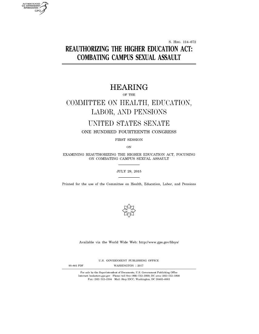 handle is hein.cbhear/fdsysarpt0001 and id is 1 raw text is: AUT-ENTICATED
US. GOVERNMENT
INFORMATION
      GP


                                              S. HRG. 114-672

REAUTHORIZING THE HIGHER EDUCATION ACT:

     COMBATING CAMPUS SEXUAL ASSAULT


                     HEARING
                           OF THE

  COMMITTEE ON HEALTH, EDUCATION,

             LABOR, AND PENSIONS


             UNITED STATES SENATE

         ONE  HUNDRED FOURTEENTH CONGRESS

                        FIRST SESSION

                             ON

EXAMINING  REAUTHORIZING THE HIGHER EDUCATION ACT, FOCUSING
            ON COMBATING  CAMPUS SEXUAL ASSAULT


                        JULY 29, 2015


Printed for the use of the Committee on Health, Education, Labor, and Pensions















        Available via the World Wide Web: http://www.gpo.gov/fdsys/


95-801 PDF


U.S. GOVERNMENT PUBLISHING OFFICE
       WASHINGTON : 2017


For sale by the Superintendent of Documents, U.S. Government Publishing Office
Internet: bookstore.gpo.gov Phone: toll free (866) 512-1800; DC area (202) 512-1800
    Fax: (202) 512-2104 Mail: Stop IDCC, Washington, DC 20402-0001


