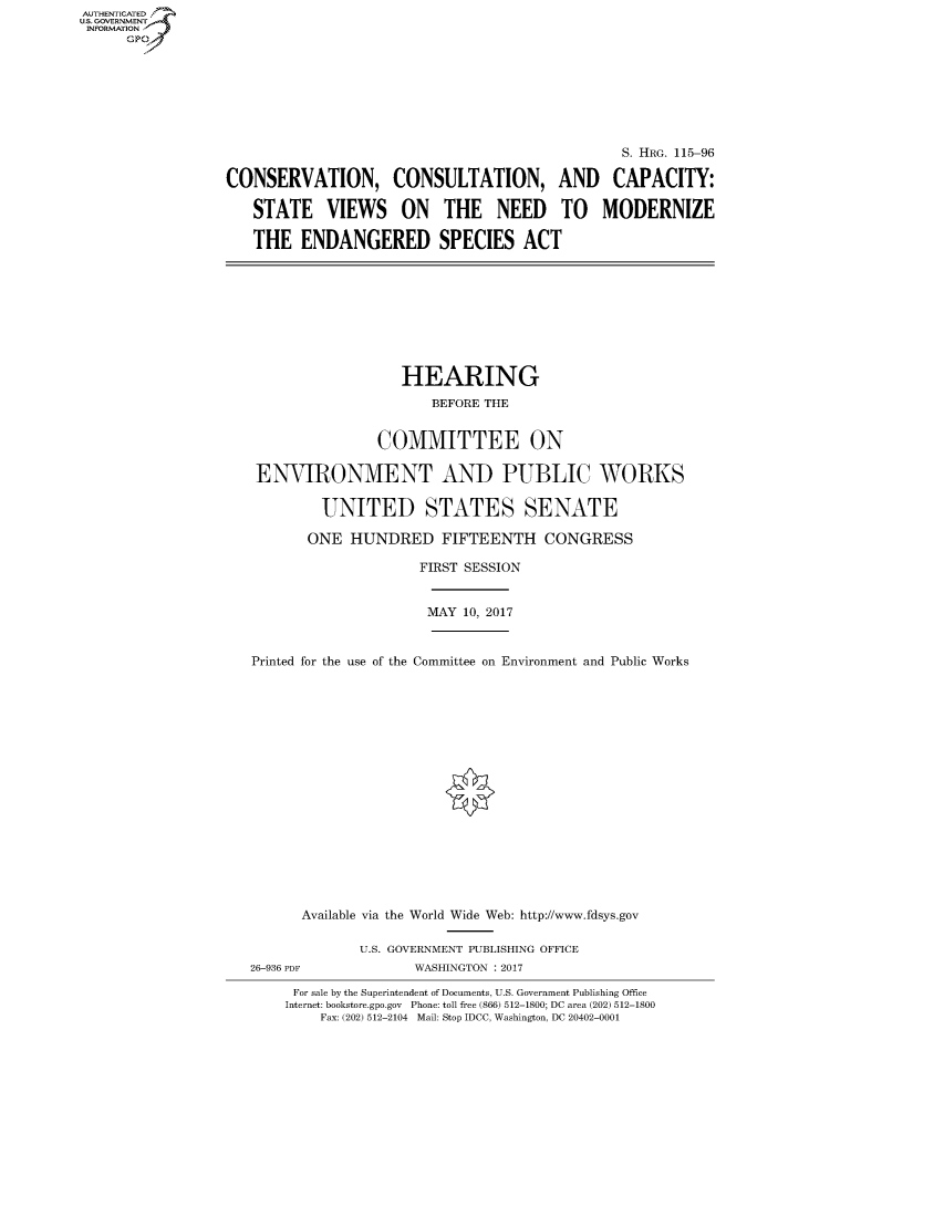 handle is hein.cbhear/fdsysarsn0001 and id is 1 raw text is: AUT-ENTICATED
US. GOVERNMENT
INFORMATION
      GP


                                                S. HRG. 115-96

CONSERVATION, CONSULTATION, AND CAPACITY:

   STATE VIEWS ON THE NEED TO MODERNIZE

   THE   ENDANGERED SPECIES ACT


                  HEARING
                      BEFORE THE


               COMMITTEE ON

 ENVIRONMENT AND PUBLIC WORKS

        UNITED STATES SENATE

        ONE HUNDRED FIFTEENTH CONGRESS

                    FIRST SESSION


                    MAY   10, 2017


Printed for the use of the Committee on Environment and Public Works


      Available via the World Wide Web: http://www.fdsys.gov

             U.S. GOVERNMENT PUBLISHING OFFICE
26-936 PDF          WASHINGTON : 2017

     For sale by the Superintendent of Documents, U.S. Government Publishing Office
     Internet: bookstore.gpo.gov Phone: toll free (866) 512-1800; DC area (202) 512-1800
        Fax: (202) 512-2104 Mail: Stop IDCC, Washington, DC 20402-0001


