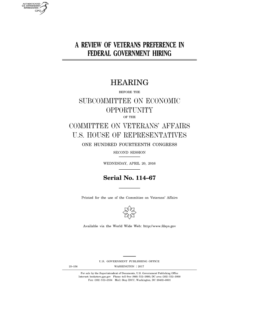 handle is hein.cbhear/fdsysarta0001 and id is 1 raw text is: AUT-ENTICATED
US. GOVERNMENT
INFORMATION
      GP









                       A REVIEW OF VETERANS PREFERENCE IN

                            FEDERAL GOVERNMENT HIRING







                                      HEARING

                                          BEFORE THE


                        SUBCOMMITTEE ON ECONOMIC

                                    OPPORTUNITY
                                           OF THE


                    COMMITTEE ON VETERANS' AFFAIRS

                      U.S.  HOUSE OF REPRESENTATIVES

                          ONE  HUNDRED FOURTEENTH CONGRESS

                                       SECOND SESSION


                                   WEDNESDAY, APRIL 20, 2016



                                   Serial   No.  114-67




                         Printed for the use of the Committee on Veterans' Affairs







                         Available via the World Wide Web: http://www.fdsys.gov








                                 U.S. GOVERNMENT PUBLISHING OFFICE
                    25-156             WASHINGTON : 2017

                         For sale by the Superintendent of Documents, U.S. Government Publishing Office
                         Internet: bookstore.gpo.gov Phone: toll free (866) 512-1800; DC area (202) 512-1800
                            Fax: (202) 512-2104 Mail: Stop IDCC, Washington, DC 20402-0001


